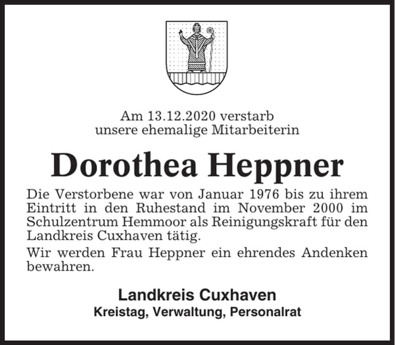 <p>Am 13.12.2020 verstarb<br />unsere ehemalige Mitarbeiterin</p><p>Dorothea Heppner<br />Die Verstorbene war von Januar 1976 bis zu ihrem<br />Eintritt in den Ruhestand im November 2000 im<br />Schulzentrum Hemmoor als Reinigungskraft für den<br />Landkreis Cuxhaven tätig.<br />Wir werden Frau Heppner ein ehrendes Andenken<br />bewahren.</p><p>Landkreis Cuxhaven<br />Kreistag, Verwaltung, Personalrat</p>