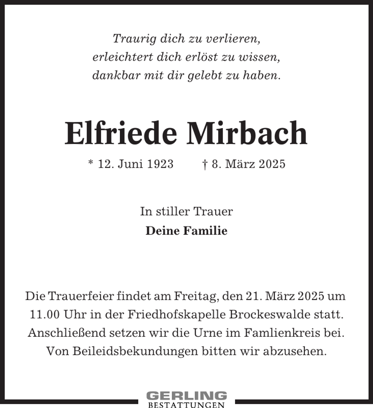 <p>Traurig dich zu verlieren,<br />erleichtert dich erlöst zu wissen,<br />dankbar mit dir gelebt zu haben.</p><p>Elfriede Mirbach<br />* 12. Juni 1923</p><p>† 8. März 2025</p><p>In stiller Trauer<br />Deine Familie</p><p>Die Trauerfeier findet am Freitag, den 21. März 2025 um<br />11.00 Uhr in der Friedhofskapelle Brockeswalde statt.<br />Anschließend setzen wir die Urne im Famlienkreis bei.<br />Von Beileidsbekundungen bitten wir abzusehen.</p>