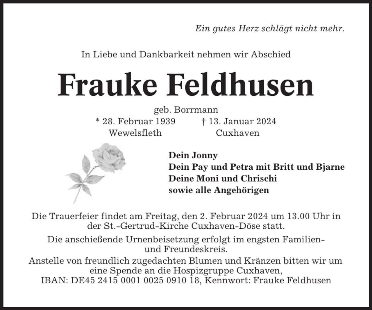 <p>Ein gutes Herz schlägt nicht mehr.<br />In Liebe und Dankbarkeit nehmen wir Abschied</p><p>Frauke Feldhusen<br />geb. Borrmann<br />* 28. Februar 1939<br />† 13. Januar 2024<br />Wewelsfleth<br />Cuxhaven<br />Dein Jonny<br />Dein Pay und Petra mit Britt und Bjarne<br />Deine Moni und Chrischi<br />sowie alle Angehörigen<br />Die Trauerfeier findet am Freitag, den 2. Februar 2024 um 13.00 Uhr in<br />der St.-Gertrud-Kirche Cuxhaven-Döse statt.<br />Die anschießende Urnenbeisetzung erfolgt im engsten Familienund Freundeskreis.<br />Anstelle von freundlich zugedachten Blumen und Kränzen bitten wir um<br />eine Spende an die Hospizgruppe Cuxhaven,<br />IBAN: DE45 2415 0001 0025 0910 18, Kennwort: Frauke Feldhusen</p>