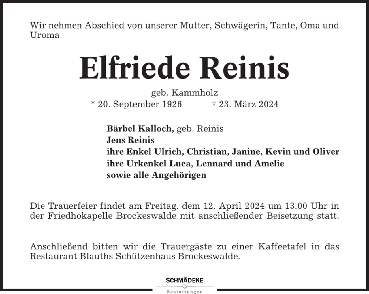 <p>Wir nehmen Abschied von unserer Mutter, Schwägerin, Tante, Oma und<br />Uroma</p><p>Elfriede Reinis<br />geb. Kammholz<br />* 20. September 1926<br />† 23. März 2024<br />Bärbel Kalloch, geb. Reinis<br />Jens Reinis<br />ihre Enkel Ulrich, Christian, Janine, Kevin und Oliver<br />ihre Urkenkel Luca, Lennard und Amelie<br />sowie alle Angehörigen</p><p>Die Trauerfeier findet am Freitag, dem 12. April 2024 um 13.00 Uhr in<br />der Friedhokapelle Brockeswalde mit anschließender Beisetzung statt.<br />Anschließend bitten wir die Trauergäste zu einer Kaffeetafel in das<br />Restaurant Blauths Schützenhaus Brockeswalde.</p>