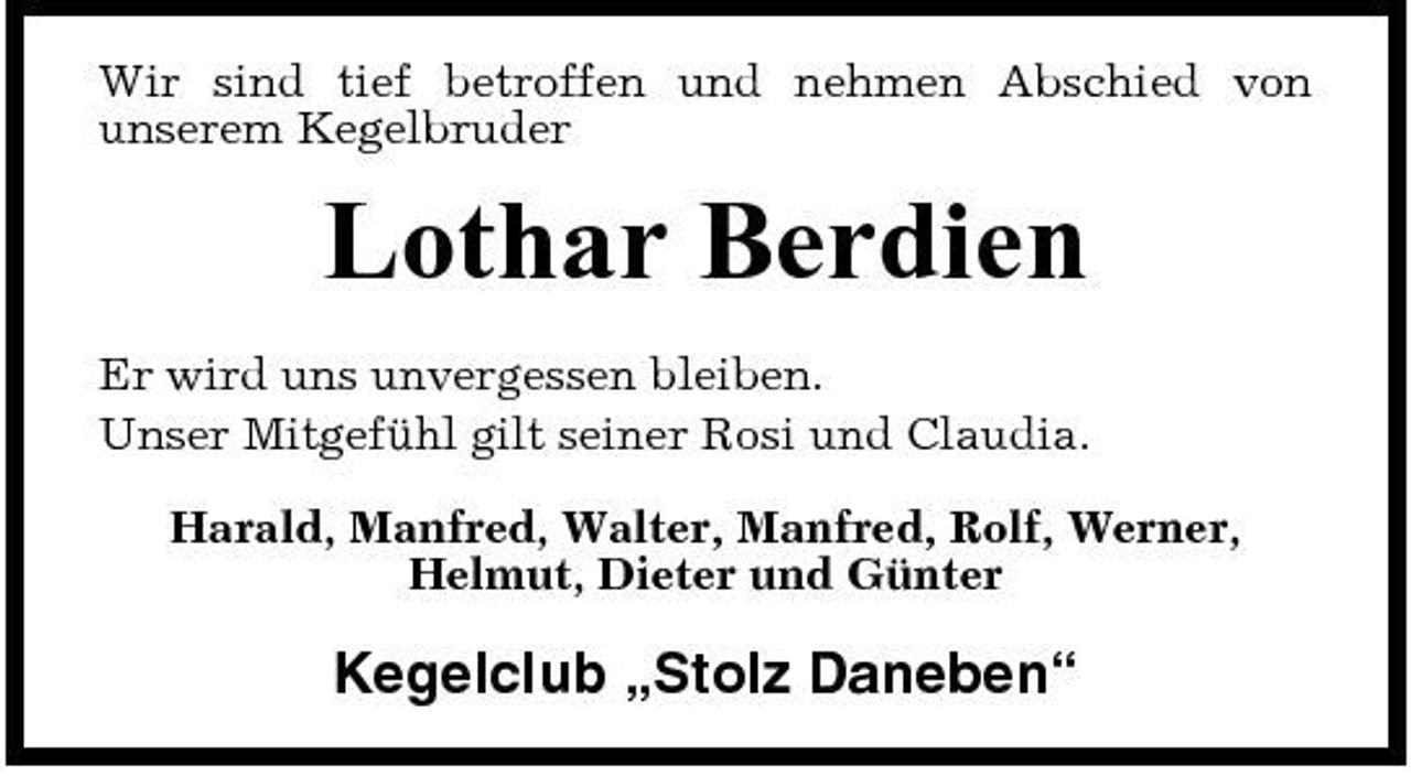 <p>Wir sind tief betroffen und nehmen Abschied von unserem Kegelbruder</p><p>Lothar Berdien<br />Er wird uns unvergessen bleiben. Unser Mitgefühl gilt seiner Rosi und Claudia. Harald, Manfred, Walter, Manfred, Rolf, Werner, Helmut, Dieter und Günter</p><p>Kegelclub „Stolz Daneben“</p>