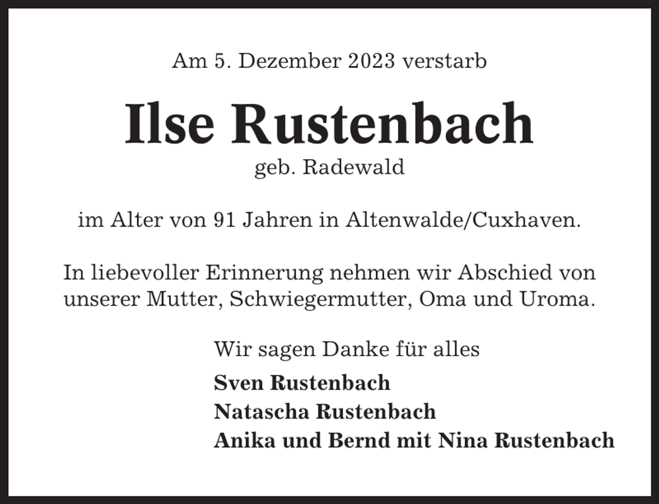 <p>Am 5. Dezember 2023 verstarb</p><p>Ilse Rustenbach<br />geb. Radewald<br />im Alter von 91 Jahren in Altenwalde/Cuxhaven.<br />In liebevoller Erinnerung nehmen wir Abschied von<br />unserer Mutter, Schwiegermutter, Oma und Uroma.<br />Wir sagen Danke für alles<br />Sven Rustenbach<br />Natascha Rustenbach<br />Anika und Bernd mit Nina Rustenbach</p>