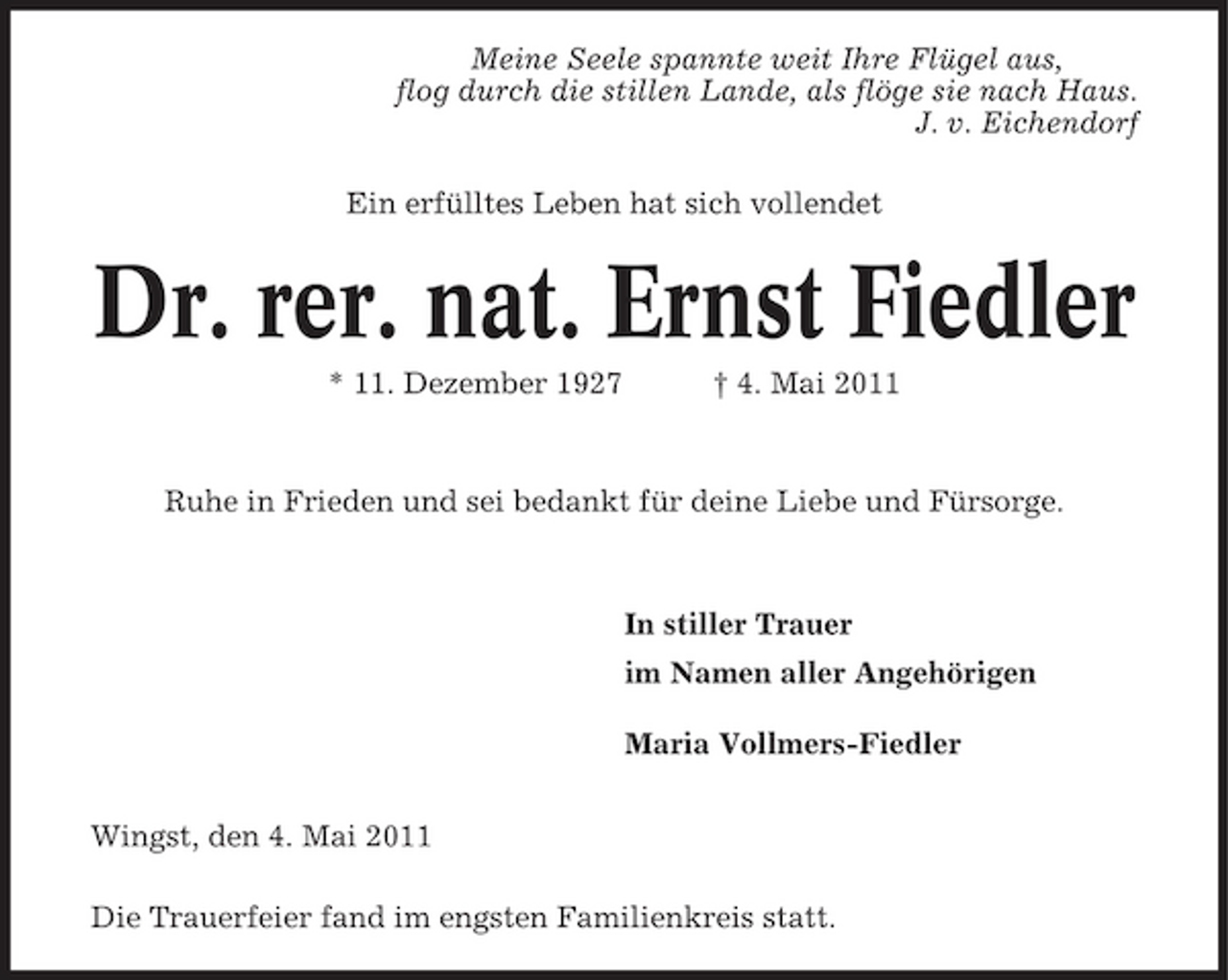 <p>Meine Seele spannte weit Ihre Flügel aus, flog durch die stillen Lande, als flöge sie nach Haus. J. v. Eichendorf Ein erfülltes Leben hat sich vollendet</p><p>Dr. rer. nat. Ernst Fiedler<br />* 11. Dezember 1927 † 4. Mai 2011 Ruhe in Frieden und sei bedankt für deine Liebe und Fürsorge.</p><p>In stiller Trauer im Namen aller Angehörigen Maria Vollmers-Fiedler Wingst, den 4. Mai 2011 Die Trauerfeier fand im engsten Familienkreis statt.</p>