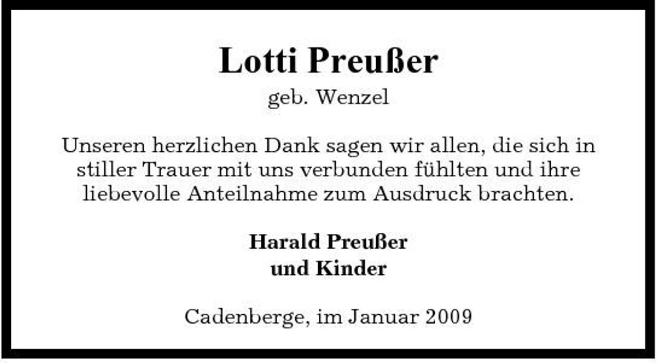 <p>Lotti Preußer<br />geb. Wenzel Unseren herzlichen Dank sagen wir allen, die sich in stiller Trauer mit uns verbunden fühlten und ihre liebevolle Anteilnahme zum Ausdruck brachten. Harald Preußer und Kinder Cadenberge, im Januar 2009</p>