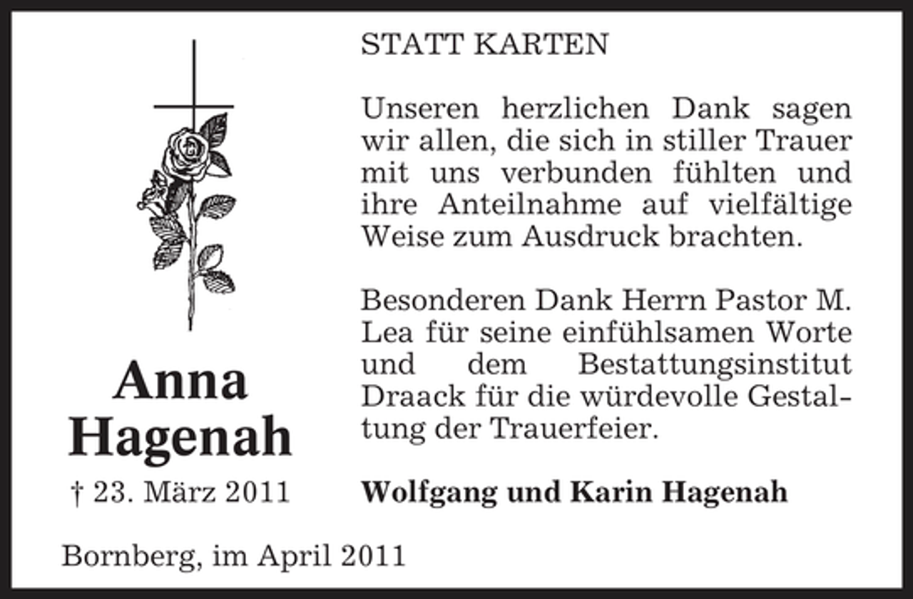 <p>STATT KARTEN Unseren herzlichen Dank sagen wir allen, die sich in stiller Trauer mit uns verbunden fühlten und ihre Anteilnahme auf vielfältige Weise zum Ausdruck brachten. Besonderen Dank Herrn Pastor M. Lea für seine einfühlsamen Worte und dem Bestattungsinstitut Draack für die würdevolle Gestaltung der Trauerfeier. Wolfgang und Karin Hagenah</p><p>Anna Hagenah<br />† 23. März 2011</p><p>Bornberg, im April 2011</p>