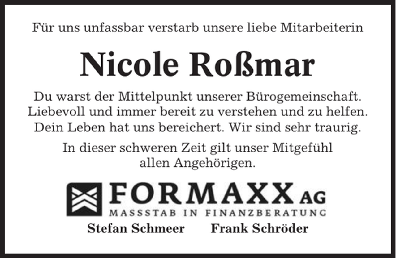 <p>Für uns unfassbar verstarb unsere liebe Mitarbeiterin</p><p>Nicole Roßmar<br />Du warst der Mittelpunkt unserer Bürogemeinschaft.<br />Liebevoll und immer bereit zu verstehen und zu helfen.<br />Dein Leben hat uns bereichert. Wir sind sehr traurig.<br />In dieser schweren Zeit gilt unser Mitgefühl<br />allen Angehörigen.</p><p>Stefan Schmeer</p><p>Frank Schröder</p>