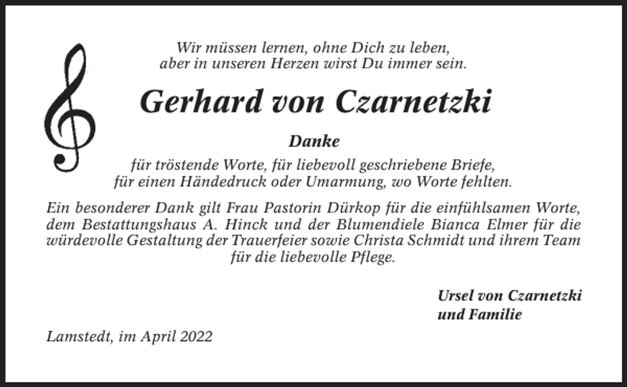 <p>Wir müssen lernen, ohne Dich zu leben,<br />aber in unseren Herzen wirst Du immer sein.</p><p>Gerhard von Czarnetzki<br />Danke<br />für tröstende Worte, für liebevoll geschriebene Briefe,<br />für einen Händedruck oder Umarmung, wo Worte fehlten.<br />Ein besonderer Dank gilt Frau Pastorin Dürkop für die einfühlsamen Worte,<br />dem Bestattungshaus A. Hinck und der Blumendiele Bianca Elmer für die<br />würdevolle Gestaltung der Trauerfeier sowie Christa Schmidt und ihrem Team<br />für die liebevolle Pflege.<br />Ursel von Czarnetzki<br />und Familie<br />Lamstedt, im April 2022</p>