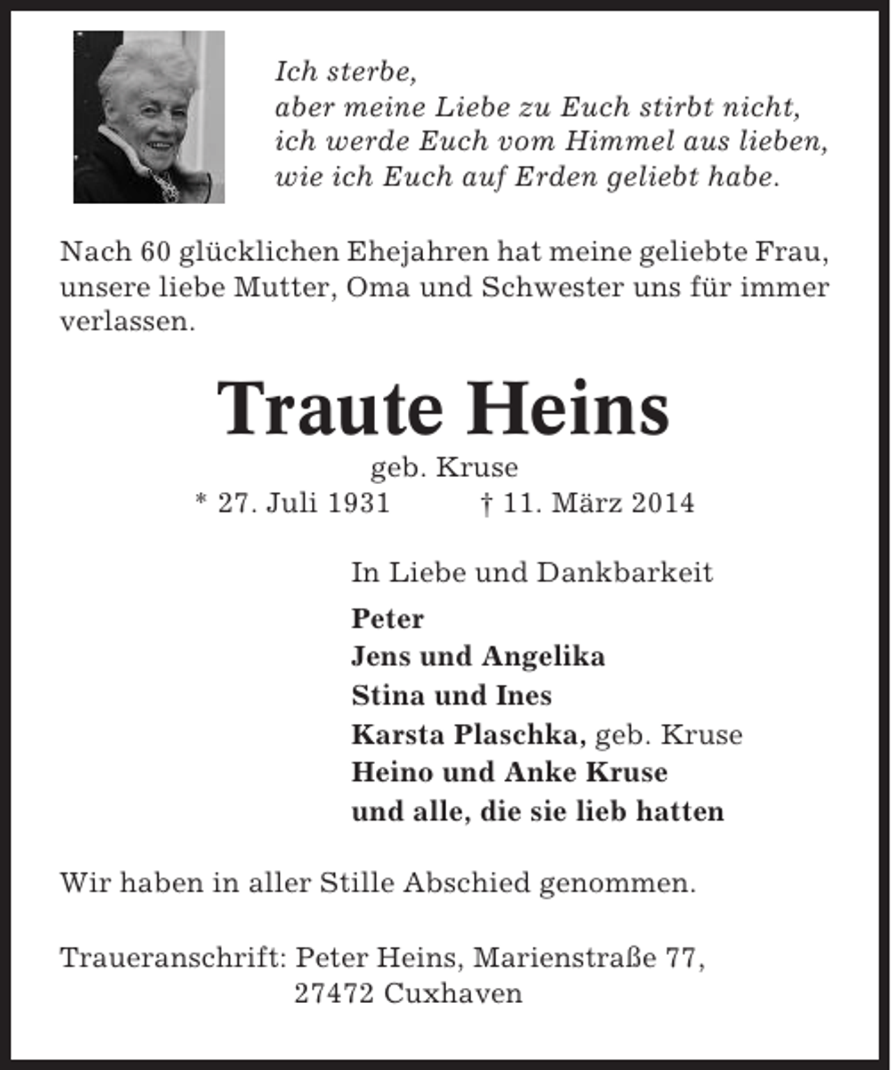 <p>Ich sterbe,<br />aber meine Liebe zu Euch stirbt nicht,<br />ich werde Euch vom Himmel aus lieben,<br />wie ich Euch auf Erden geliebt habe.<br />Nach 60 glücklichen Ehejahren hat meine geliebte Frau,<br />unsere liebe Mutter, Oma und Schwester uns für immer<br />verlassen.</p><p>Traute Heins<br />geb. Kruse<br />* 27. Juli 1931<br />† 11. März 2014<br />In Liebe und Dankbarkeit<br />Peter<br />Jens und Angelika<br />Stina und Ines<br />Karsta Plaschka, geb. Kruse<br />Heino und Anke Kruse<br />und alle, die sie lieb hatten<br />Wir haben in aller Stille Abschied genommen.<br />Traueranschrift: Peter Heins, Marienstraße 77,<br />27472 Cuxhaven</p>