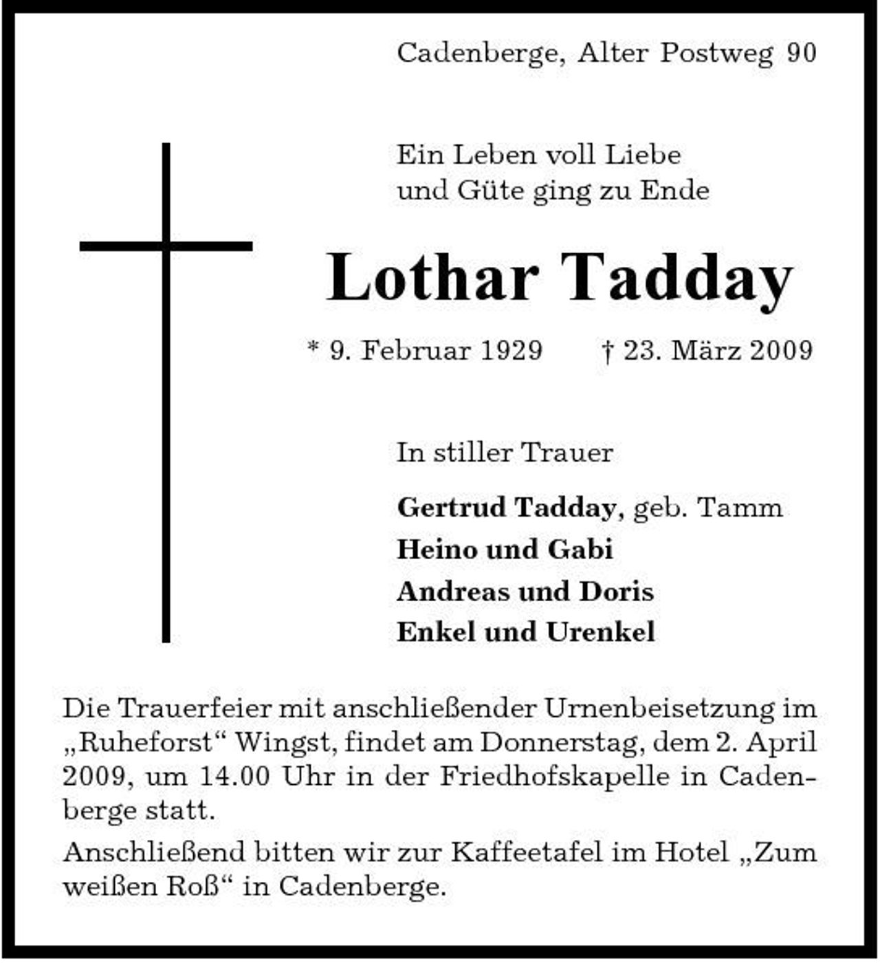 <p>Cadenberge, Alter Postweg 90</p><p>Ein Leben voll Liebe und Güte ging zu Ende</p><p>Lothar Tadday<br />* 9. Februar 1929 † 23. März 2009 In stiller Trauer Gertrud Tadday, geb. Tamm Heino und Gabi Andreas und Doris Enkel und Urenkel Die Trauerfeier mit anschließender Urnenbeisetzung im „Ruheforst“ Wingst, findet am Donnerstag, dem 2. April 2009, um 14.00 Uhr in der Friedhofskapelle in Cadenberge statt. Anschließend bitten wir zur Kaffeetafel im Hotel „Zum weißen Roß“ in Cadenberge.</p>