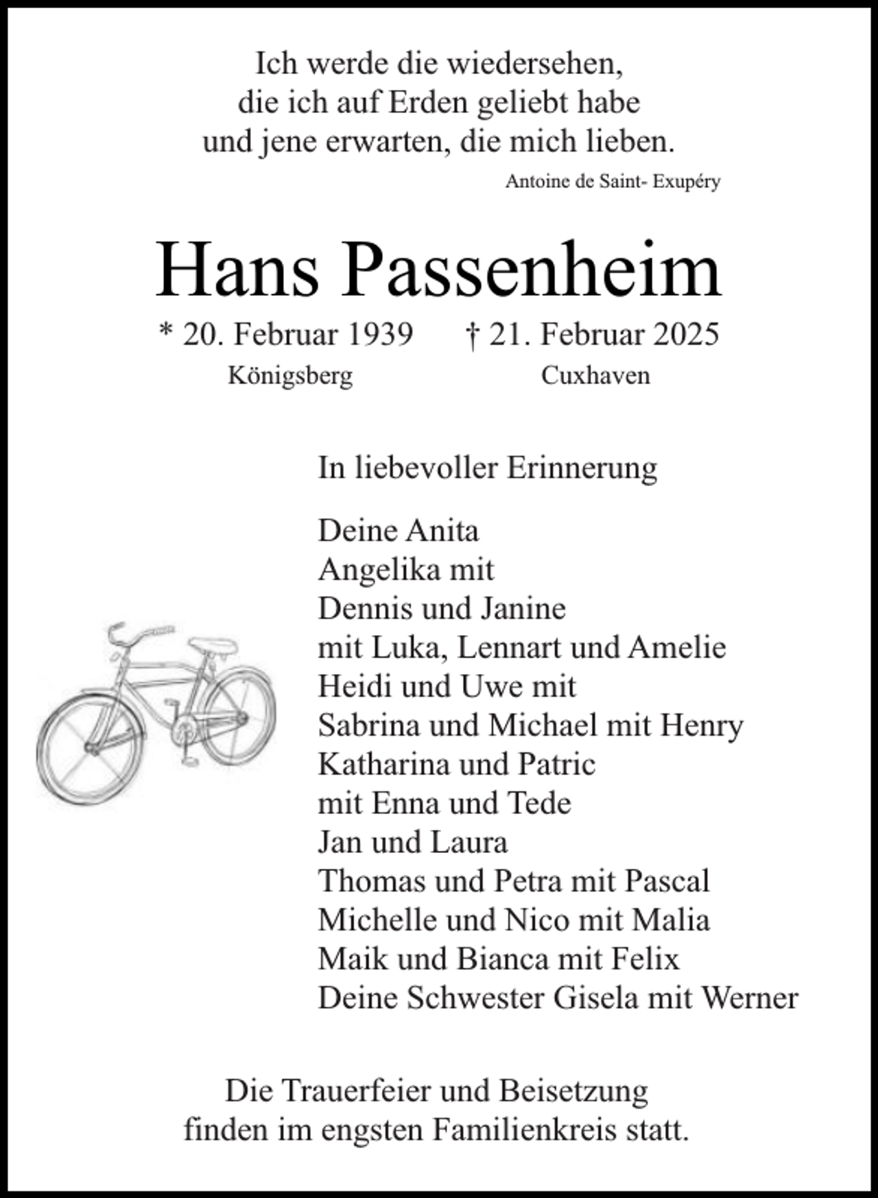 <p>Ich werde die wiedersehen,<br />die ich auf Erden geliebt habe<br />und jene erwarten, die mich lieben.<br />Antoine de Saint- Exupéry</p><p>Hans Passenheim<br />* 20. Februar 1939</p><p>† 21. Februar 2025</p><p>Königsberg</p><p>Cuxhaven</p><p>In liebevoller Erinnerung<br />Deine Anita<br />Angelika mit<br />Dennis und Janine<br />mit Luka, Lennart und Amelie<br />Heidi und Uwe mit<br />Sabrina und Michael mit Henry<br />Katharina und Patric<br />mit Enna und Tede<br />Jan und Laura<br />Thomas und Petra mit Pascal<br />Michelle und Nico mit Malia<br />Maik und Bianca mit Felix<br />Deine Schwester Gisela mit Werner<br />Die Trauerfeier und Beisetzung<br />finden im engsten Familienkreis statt.</p>