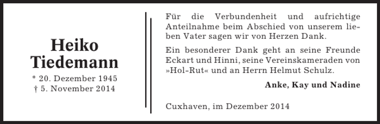 <p>Heiko<br />Tiedemann<br />* 20. Dezember 1945<br />† 5. November 2014</p><p>Für die Verbundenheit und aufrichtige<br />Anteilnahme beim Abschied von unserem lieben Vater sagen wir von Herzen Dank.<br />Ein besonderer Dank geht an seine Freunde<br />Eckart und Hinni, seine Vereinskameraden von<br />»Hol-Rut« und an Herrn Helmut Schulz.<br />Anke, Kay und Nadine<br />Cuxhaven, im Dezember 2014</p>