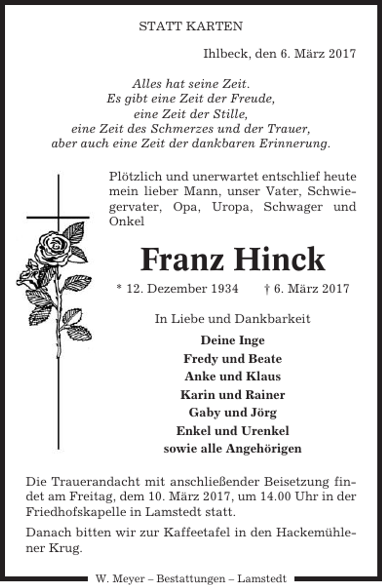 <p>STATT KARTEN<br />Ihlbeck, den 6. März 2017<br />Alles hat seine Zeit.<br />Es gibt eine Zeit der Freude,<br />eine Zeit der Stille,<br />eine Zeit des Schmerzes und der Trauer,<br />aber auch eine Zeit der dankbaren Erinnerung.<br />Plötzlich und unerwartet entschlief heute<br />mein lieber Mann, unser Vater, Schwiegervater, Opa, Uropa, Schwager und<br />Onkel</p><p>Franz Hinck<br />* 12. Dezember 1934</p><p>† 6. März 2017</p><p>In Liebe und Dankbarkeit<br />Deine Inge<br />Fredy und Beate<br />Anke und Klaus<br />Karin und Rainer<br />Gaby und Jörg<br />Enkel und Urenkel<br />sowie alle Angehörigen<br />Die Trauerandacht mit anschließender Beisetzung findet am Freitag, dem 10. März 2017, um 14.00 Uhr in der<br />Friedhofskapelle in Lamstedt statt.<br />Danach bitten wir zur Kaffeetafel in den Hackemühlener Krug.<br />W. Meyer – Bestattungen – Lamstedt</p>