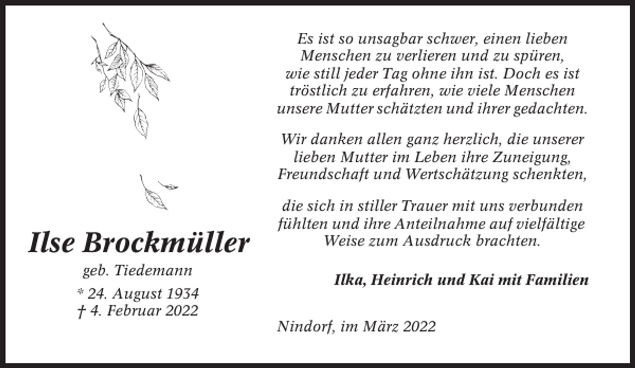 <p>Es ist so unsagbar schwer, einen lieben<br />Menschen zu verlieren und zu spüren,<br />wie still jeder Tag ohne ihn ist. Doch es ist<br />tröstlich zu erfahren, wie viele Menschen<br />unsere Mutter schätzten und ihrer gedachten.<br />Wir danken allen ganz herzlich, die unserer<br />lieben Mutter im Leben ihre Zuneigung,<br />Freundschaft und Wertschätzung schenkten,</p><p>Ilse Brockmüller<br />geb. Tiedemann<br />* 24. August 1934<br />† 4. Februar 2022</p><p>die sich in stiller Trauer mit uns verbunden<br />fühlten und ihre Anteilnahme auf vielfältige<br />Weise zum Ausdruck brachten.<br />Ilka, Heinrich und Kai mit Familien<br />Nindorf, im März 2022</p>
