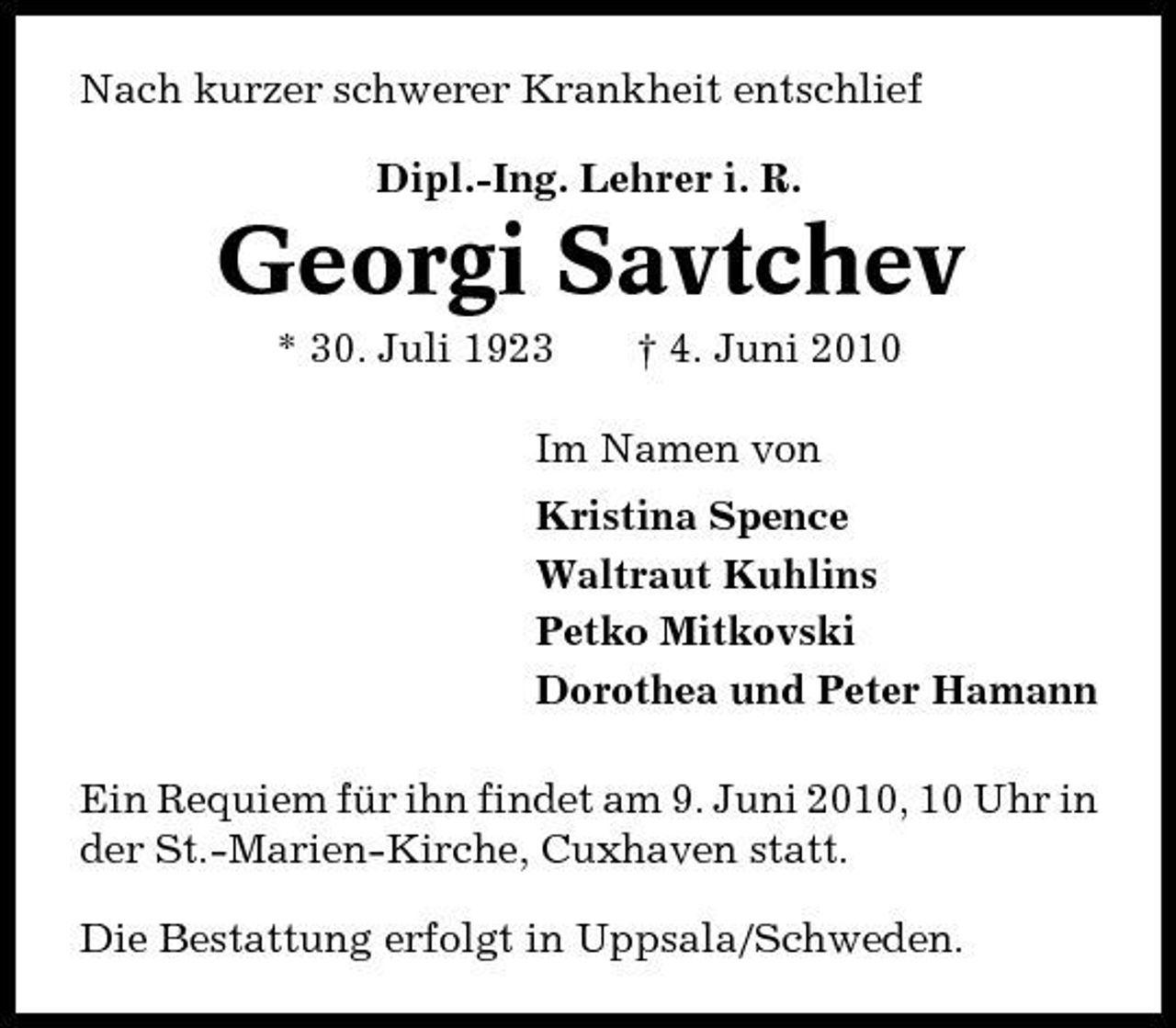 <p>Nach kurzer schwerer Krankheit entschlief Dipl.-Ing. Lehrer i. R.</p><p>Georgi Savtchev<br />* 30. Juli 1923 † 4. Juni 2010 Im Namen von Kristina Spence Waltraut Kuhlins Petko Mitkovski Dorothea und Peter Hamann Ein Requiem für ihn findet am 9. Juni 2010, 10 Uhr in der St.-Marien-Kirche, Cuxhaven statt. Die Bestattung erfolgt in Uppsala/Schweden.</p>