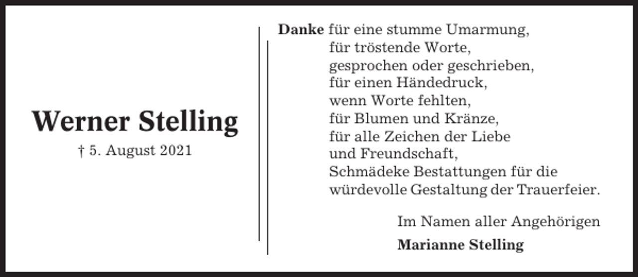 <p>Werner Stelling<br />† 5. August 2021</p><p>Danke für eine stumme Umarmung,<br />für tröstende Worte,<br />gesprochen oder geschrieben,<br />für einen Händedruck,<br />wenn Worte fehlten,<br />für Blumen und Kränze,<br />für alle Zeichen der Liebe<br />und Freundschaft,<br />Schmädeke Bestattungen für die<br />würdevolle Gestaltung der Trauerfeier.<br />Im Namen aller Angehörigen<br />Marianne Stelling</p>