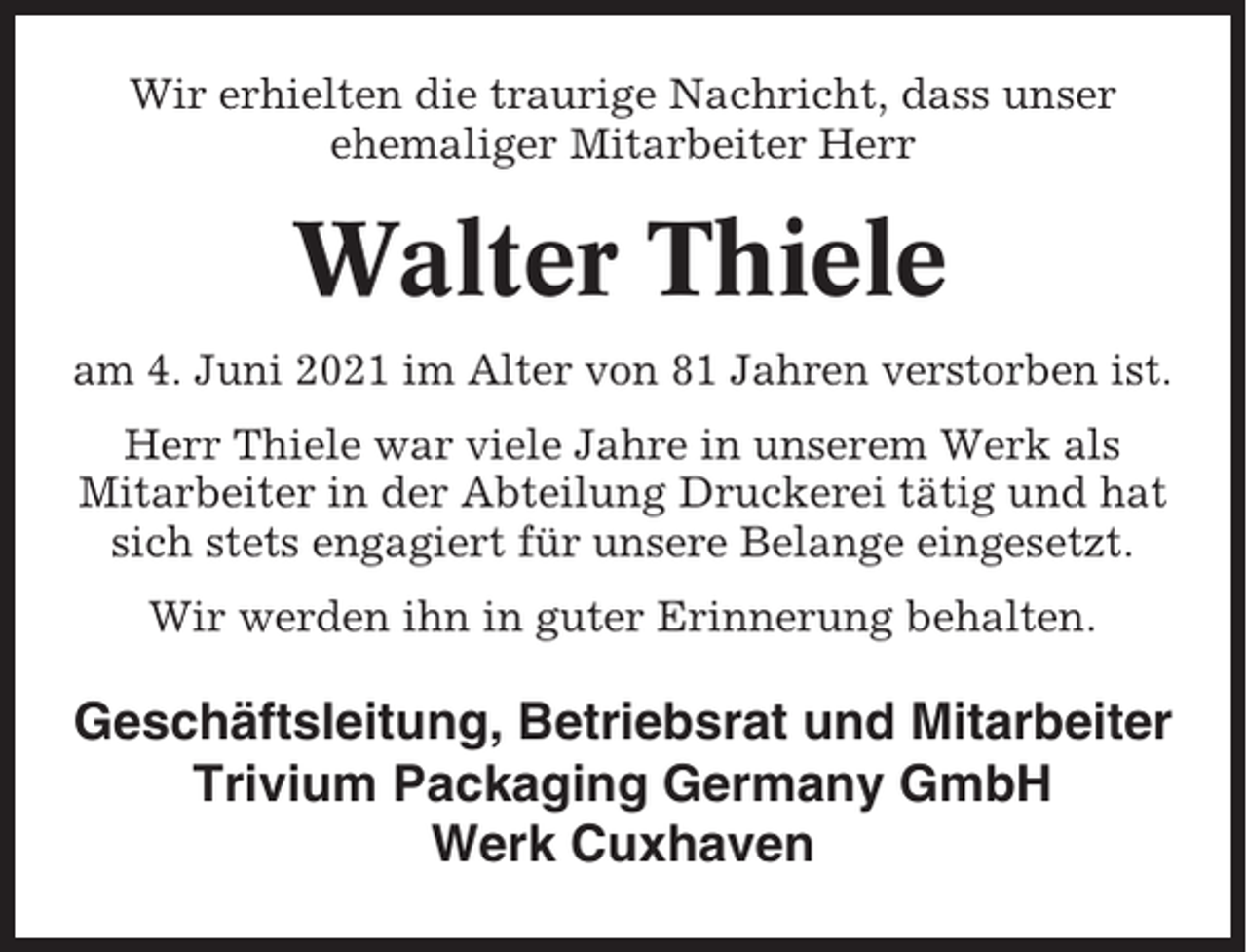 <p>Wir erhielten die traurige Nachricht, dass unser<br />ehemaliger Mitarbeiter Herr</p><p>Walter Thiele<br />am 4. Juni 2021 im Alter von 81 Jahren verstorben ist.<br />Herr Thiele war viele Jahre in unserem Werk als<br />Mitarbeiter in der Abteilung Druckerei tätig und hat<br />sich stets engagiert für unsere Belange eingesetzt.<br />Wir werden ihn in guter Erinnerung behalten.</p><p>Geschäftsleitung, Betriebsrat und Mitarbeiter<br />Trivium Packaging Germany GmbH<br />Werk Cuxhaven</p>