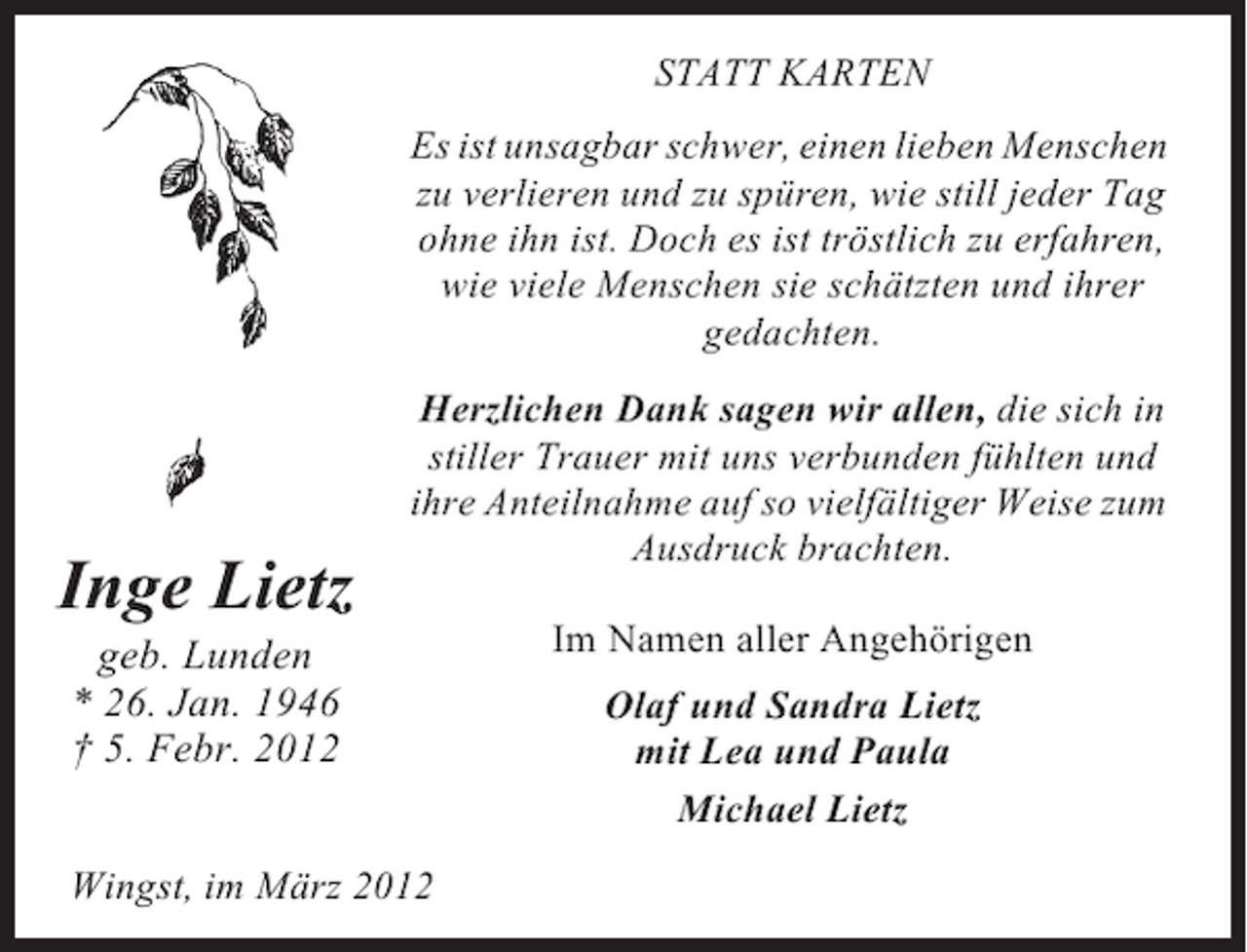 <p>STATT KARTEN<br />Es ist unsagbar schwer, einen lieben Menschen<br />zu verlieren und zu spüren, wie still jeder Tag<br />ohne ihn ist. Doch es ist tröstlich zu erfahren,<br />wie viele Menschen sie schätzten und ihrer<br />gedachten.</p><p>Inge Lietz</p><p>Herzlichen Dank sagen wir allen, die sich in<br />stiller Trauer mit uns verbunden fühlten und<br />ihre Anteilnahme auf so vielfältiger Weise zum<br />Ausdruck brachten.</p><p>geb. Lunden<br />* 26. Jan. 1946<br />† 5. Febr. 2012<br />Wingst, im März 2012</p><p>Im Namen aller Angehörigen<br />Olaf und Sandra Lietz<br />mit Lea und Paula<br />Michael Lietz</p>
