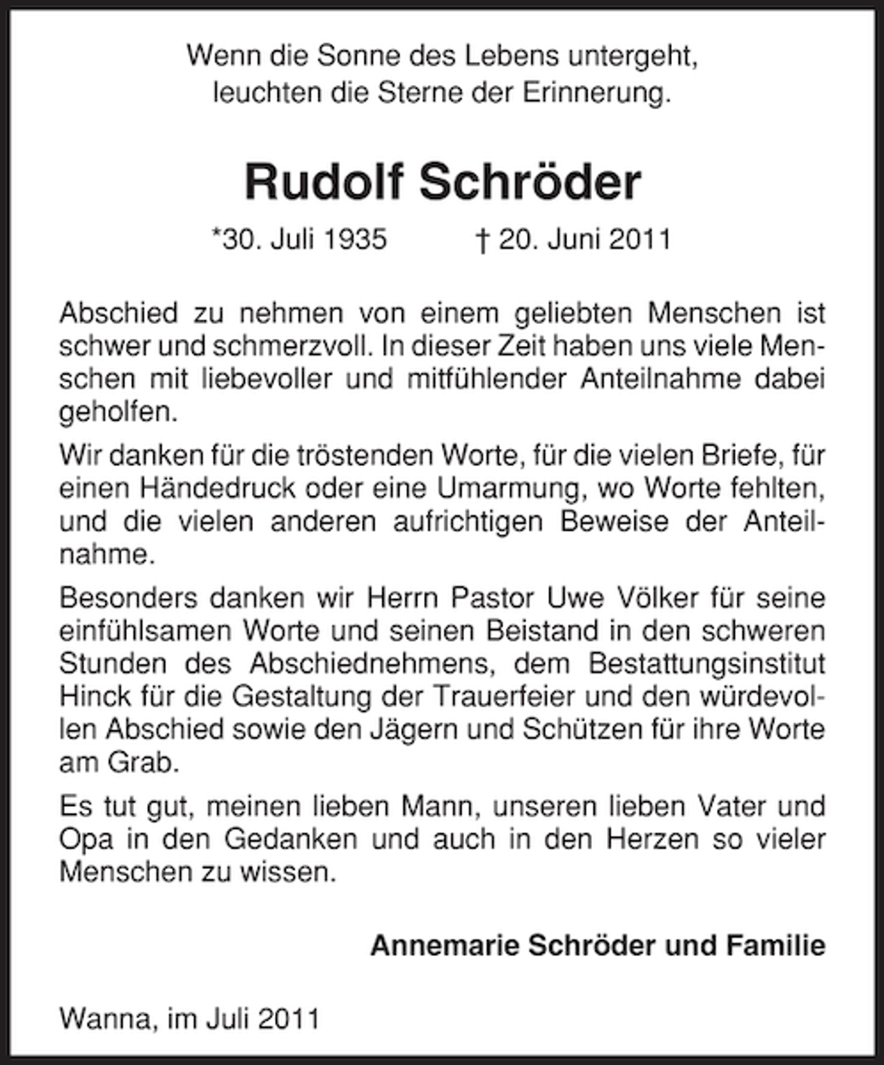 <p>Wenn die Sonne des Lebens untergeht,<br />leuchten die Sterne der Erinnerung.</p><p>Rudolf Schröder<br />*30. Juli 1935</p><p>† 20. Juni 2011</p><p>Abschied zu nehmen von einem geliebten Menschen ist<br />schwer und schmerzvoll. In dieser Zeit haben uns viele Menschen mit liebevoller und mitfühlender Anteilnahme dabei<br />geholfen.<br />Wir danken für die tröstenden Worte, für die vielen Briefe, für<br />einen Händedruck oder eine Umarmung, wo Worte fehlten,<br />und die vielen anderen aufrichtigen Beweise der Anteilnahme.<br />Besonders danken wir Herrn Pastor Uwe Völker für seine<br />einfühlsamen Worte und seinen Beistand in den schweren<br />Stunden des Abschiednehmens, dem Bestattungsinstitut<br />Hinck für die Gestaltung der Trauerfeier und den würdevollen Abschied sowie den Jägern und Schützen für ihre Worte<br />am Grab.<br />Es tut gut, meinen lieben Mann, unseren lieben Vater und<br />Opa in den Gedanken und auch in den Herzen so vieler<br />Menschen zu wissen.<br />Annemarie Schröder und Familie<br />Wanna, im Juli 2011</p>