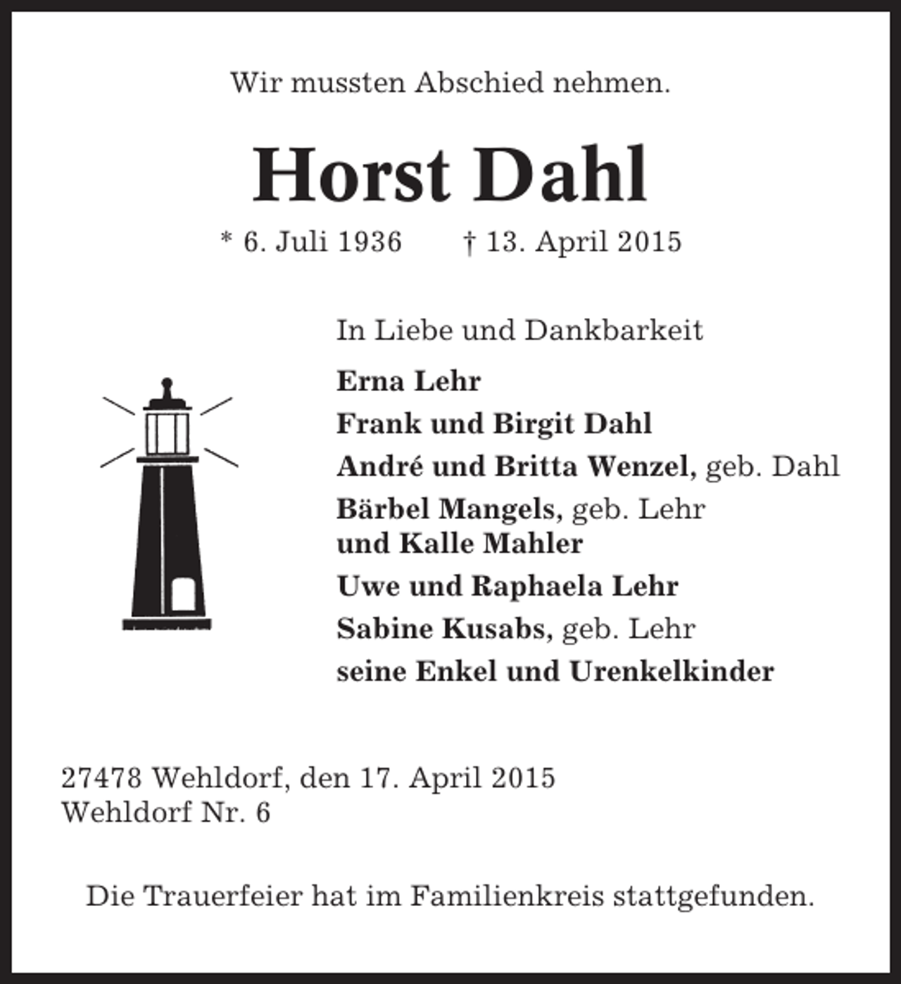 <p>Wir mussten Abschied nehmen.</p><p>Horst Dahl<br />* 6. Juli 1936</p><p>† 13. April 2015</p><p>In Liebe und Dankbarkeit<br />Erna Lehr<br />Frank und Birgit Dahl<br />André und Britta Wenzel, geb. Dahl<br />Bärbel Mangels, geb. Lehr<br />und Kalle Mahler<br />Uwe und Raphaela Lehr<br />Sabine Kusabs, geb. Lehr<br />seine Enkel und Urenkelkinder</p><p>27478 Wehldorf, den 17. April 2015<br />Wehldorf Nr. 6<br />Die Trauerfeier hat im Familienkreis stattgefunden.</p>