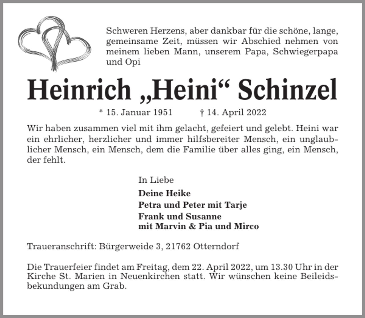 <p>Schweren Herzens, aber dankbar für die schöne, lange,<br />gemeinsame Zeit, müssen wir Abschied nehmen von<br />meinem lieben Mann, unserem Papa, Schwiegerpapa<br />und Opi</p><p>Heinrich „Heini“ Schinzel<br />* 15. Januar 1951</p><p>† 14. April 2022</p><p>Wir haben zusammen viel mit ihm gelacht, gefeiert und gelebt. Heini war<br />ein ehrlicher, herzlicher und immer hilfsbereiter Mensch, ein unglaublicher Mensch, ein Mensch, dem die Familie über alles ging, ein Mensch,<br />der fehlt.<br />In Liebe<br />Deine Heike<br />Petra und Peter mit Tarje<br />Frank und Susanne<br />mit Marvin &amp; Pia und Mirco<br />Traueranschrift: Bürgerweide 3, 21762 Otterndorf<br />Die Trauerfeier findet am Freitag, dem 22. April 2022, um 13.30 Uhr in der<br />Kirche St. Marien in Neuenkirchen statt. Wir wünschen keine Beileidsbekundungen am Grab.</p>