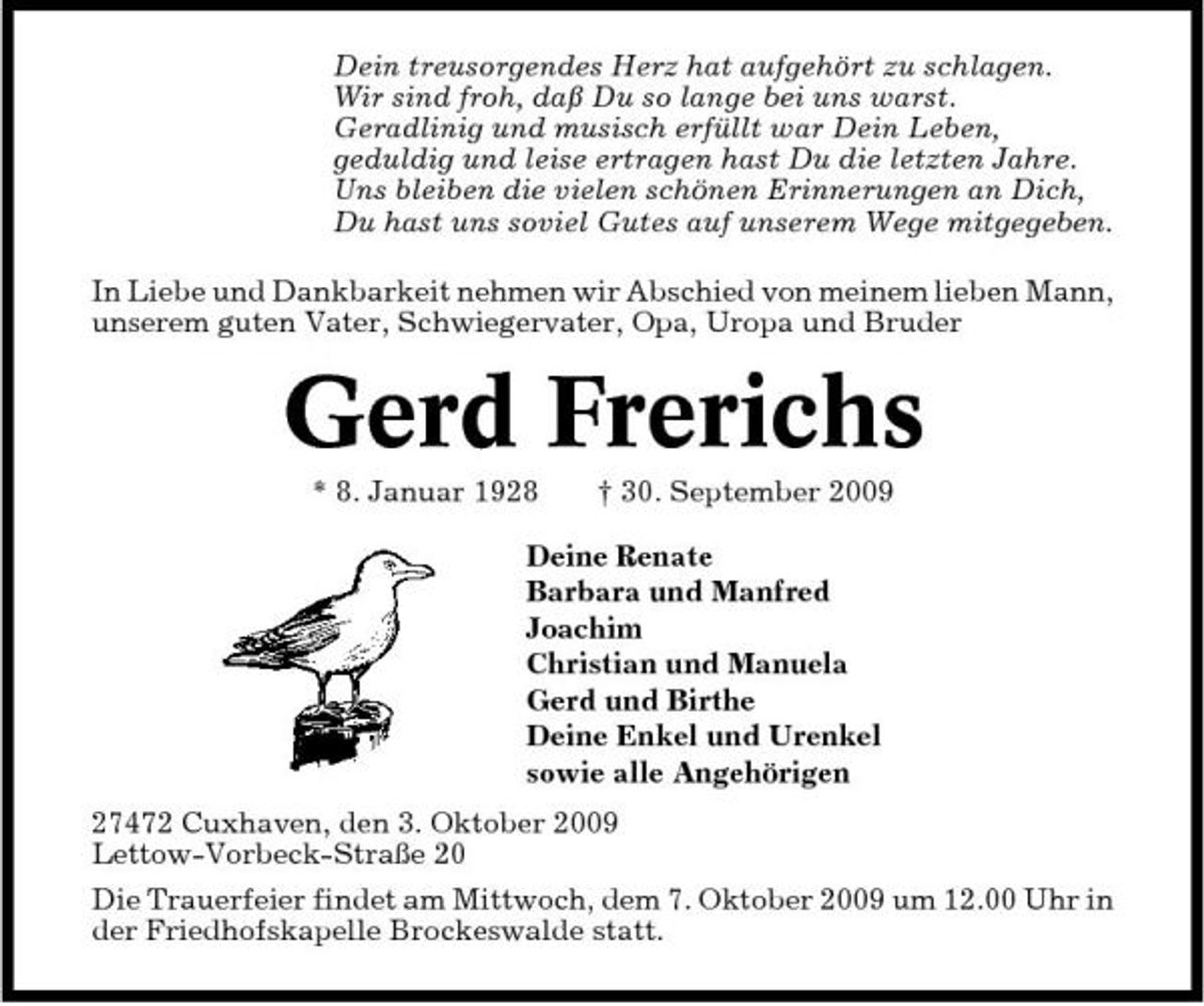 <p>Dein treusorgendes Herz hat aufgehört zu schlagen. Wir sind froh, daß Du so lange bei uns warst. Geradlinig und musisch erfüllt war Dein Leben, geduldig und leise ertragen hast Du die letzten Jahre. Uns bleiben die vielen schönen Erinnerungen an Dich, Du hast uns soviel Gutes auf unserem Wege mitgegeben. In Liebe und Dankbarkeit nehmen wir Abschied von meinem lieben Mann, unserem guten Vater, Schwiegervater, Opa, Uropa und Bruder</p><p>Gerd Frerichs<br />* 8. Januar 1928 † 30. September 2009 Deine Renate Barbara und Manfred Joachim Christian und Manuela Gerd und Birthe Deine Enkel und Urenkel sowie alle Angehörigen 27472 Cuxhaven, den 3. Oktober 2009 Lettow-Vorbeck-Straße 20 Die Trauerfeier findet am Mittwoch, dem 7. Oktober 2009 um 12.00 Uhr in der Friedhofskapelle Brockeswalde statt.</p>