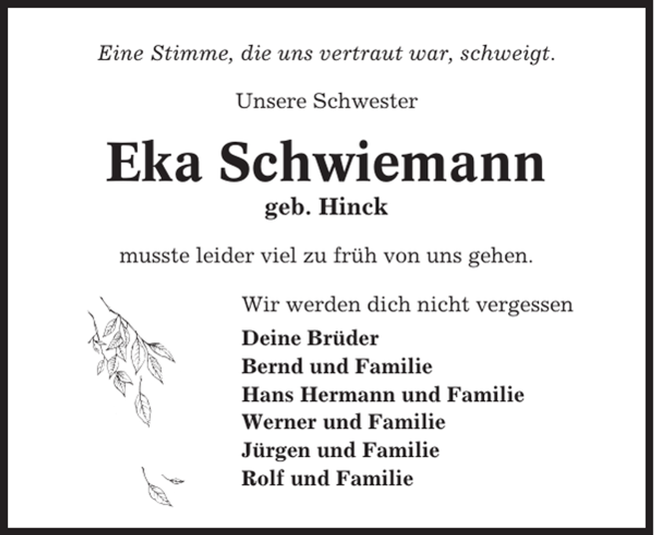 <p>Eine Stimme, die uns vertraut war, schweigt.<br />Unsere Schwester</p><p>Eka Schwiemann<br />geb. Hinck<br />musste leider viel zu früh von uns gehen.<br />Wir werden dich nicht vergessen<br />Deine Brüder<br />Bernd und Familie<br />Hans Hermann und Familie<br />Werner und Familie<br />Jürgen und Familie<br />Rolf und Familie</p>