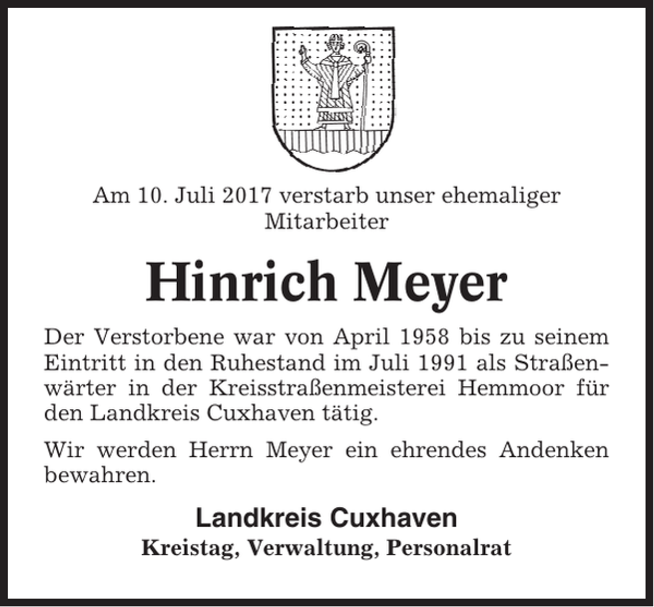 <p>Am 10. Juli 2017 verstarb unser ehemaliger<br />Mitarbeiter</p><p>Hinrich Meyer<br />Der Verstorbene war von April 1958 bis zu seinem<br />Eintritt in den Ruhestand im Juli 1991 als Straßenwärter in der Kreisstraßenmeisterei Hemmoor für<br />den Landkreis Cuxhaven tätig.<br />Wir werden Herrn Meyer ein ehrendes Andenken<br />bewahren.</p><p>Landkreis Cuxhaven<br />Kreistag, Verwaltung, Personalrat</p>