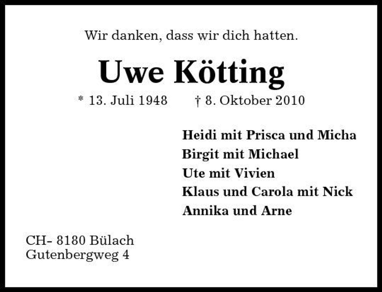 <p>Wir danken, dass wir dich hatten.</p><p>Uwe Kötting<br />* 13. Juli 1948 † 8. Oktober 2010 Heidi mit Prisca und Micha Birgit mit Michael Ute mit Vivien Klaus und Carola mit Nick Annika und Arne CH- 8180 Bülach Gutenbergweg 4</p>