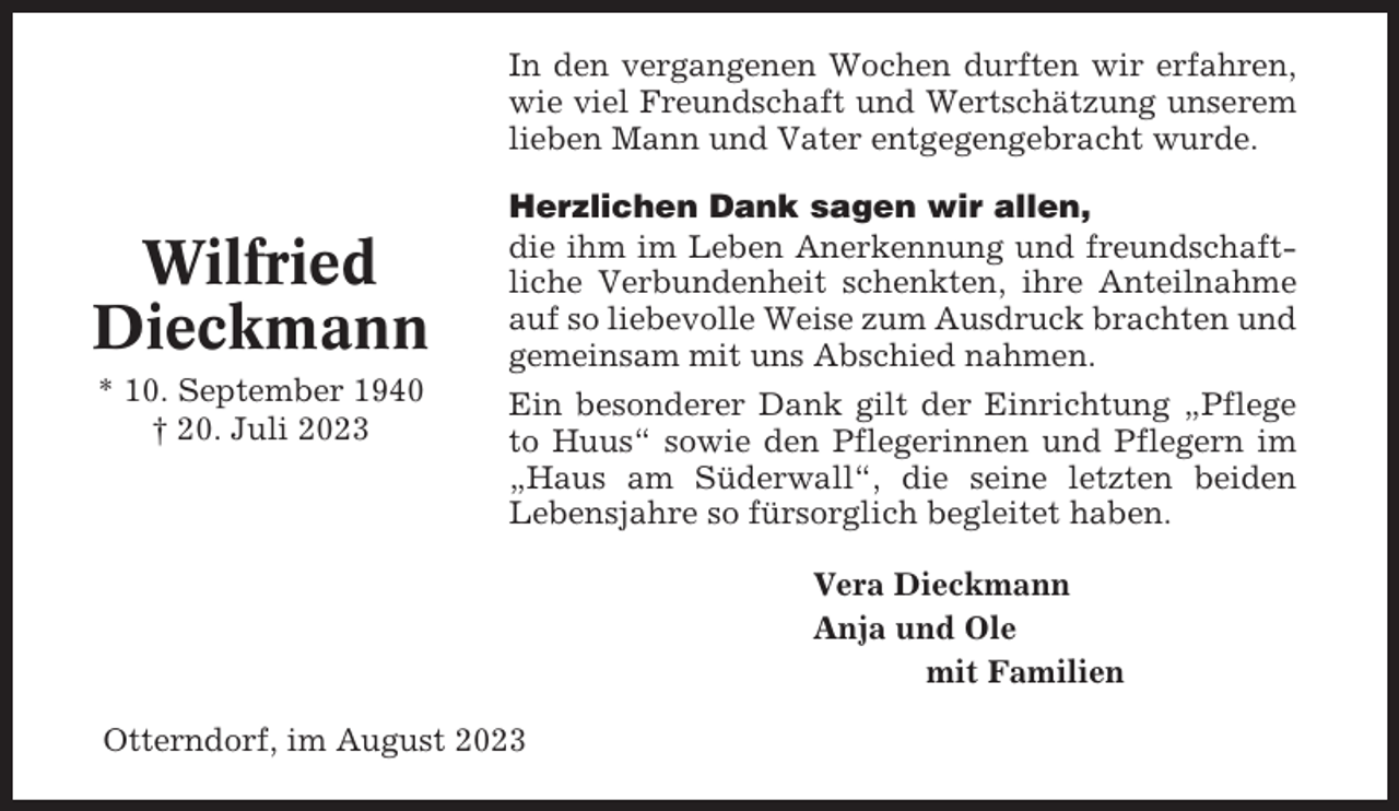 <p>In den vergangenen Wochen durften wir erfahren,<br />wie viel Freundschaft und Wertschätzung unserem<br />lieben Mann und Vater entgegengebracht wurde.</p><p>Wilfried<br />Dieckmann<br />* 10. September 1940<br />† 20. Juli 2023</p><p>Herzlichen Dank sagen wir allen,<br />die ihm im Leben Anerkennung und freundschaftliche Verbundenheit schenkten, ihre Anteilnahme<br />auf so liebevolle Weise zum Ausdruck brachten und<br />gemeinsam mit uns Abschied nahmen.<br />Ein besonderer Dank gilt der Einrichtung „Pflege<br />to Huus“ sowie den Pflegerinnen und Pflegern im<br />„Haus am Süderwall“, die seine letzten beiden<br />Lebensjahre so fürsorglich begleitet haben.<br />Vera Dieckmann<br />Anja und Ole<br />mit Familien</p><p>Otterndorf, im August 2023</p>