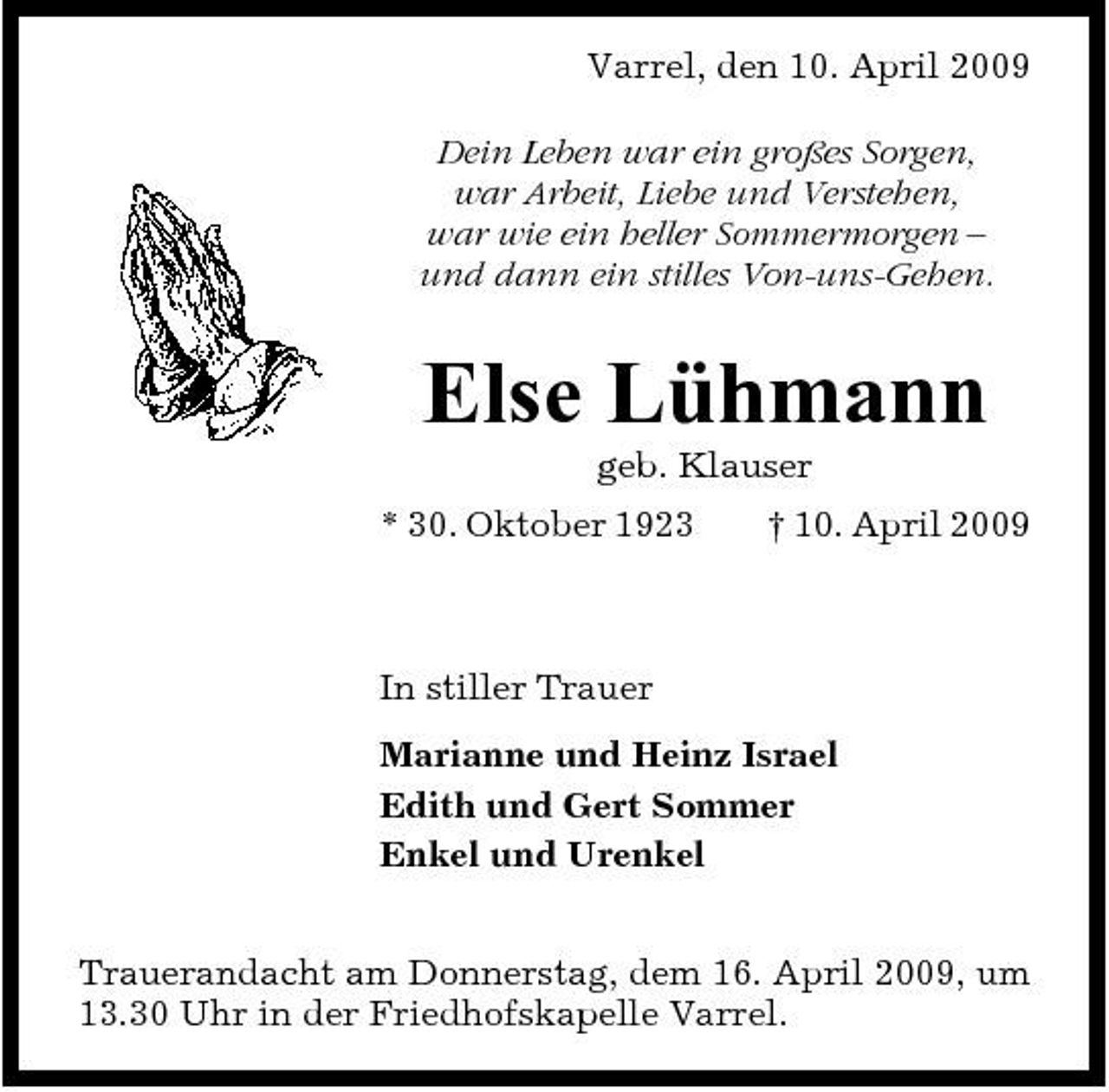 <p>Varrel, den 10. April 2009 Dein Leben war ein großes Sorgen, war Arbeit, Liebe und Verstehen, war wie ein heller Sommermorgen – und dann ein stilles Von-uns-Gehen.</p><p>Else Lühmann<br />geb. Klauser * 30. Oktober 1923 † 10. April 2009</p><p>In stiller Trauer Marianne und Heinz Israel Edith und Gert Sommer Enkel und Urenkel Trauerandacht am Donnerstag, dem 16. April 2009, um 13.30 Uhr in der Friedhofskapelle Varrel.</p>