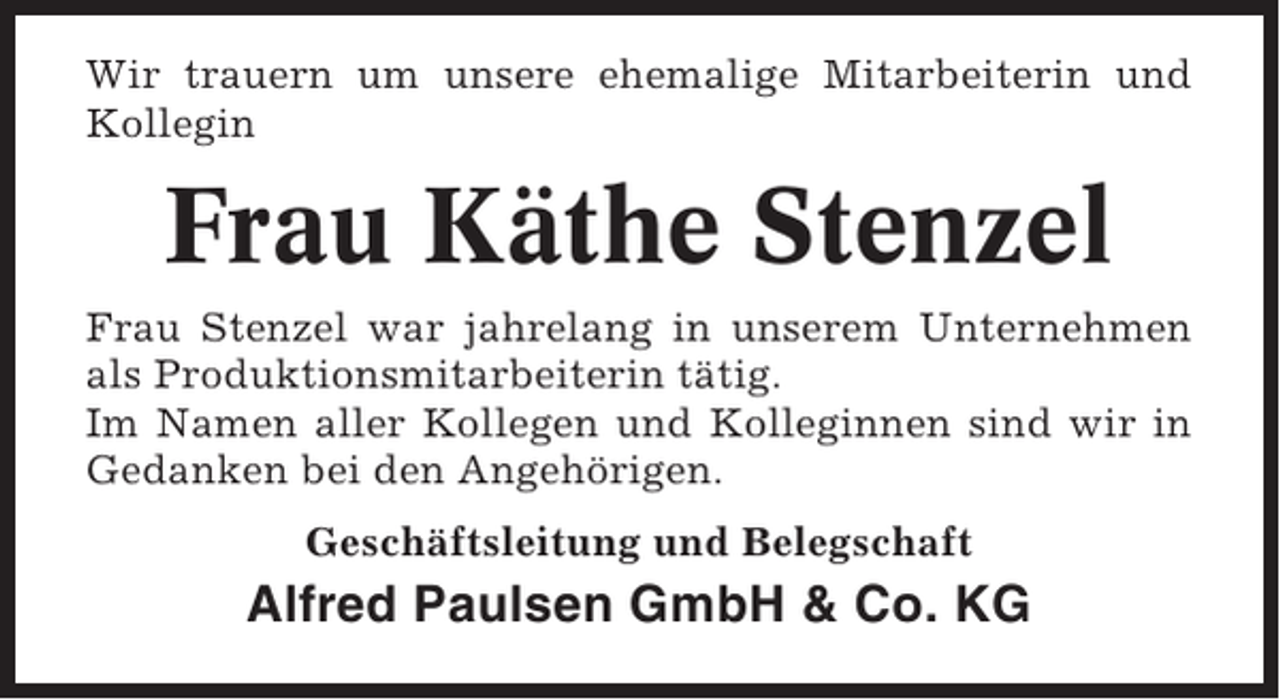 <p>Wir trauern um unsere ehemalige Mitarbeiterin und<br />Kollegin</p><p>Frau Käthe Stenzel<br />Frau Stenzel war jahrelang in unserem Unternehmen<br />als Produktionsmitarbeiterin tätig.<br />Im Namen aller Kollegen und Kolleginnen sind wir in<br />Gedanken bei den Angehörigen.<br />Geschäftsleitung und Belegschaft</p><p>Alfred Paulsen GmbH &amp; Co. KG</p>