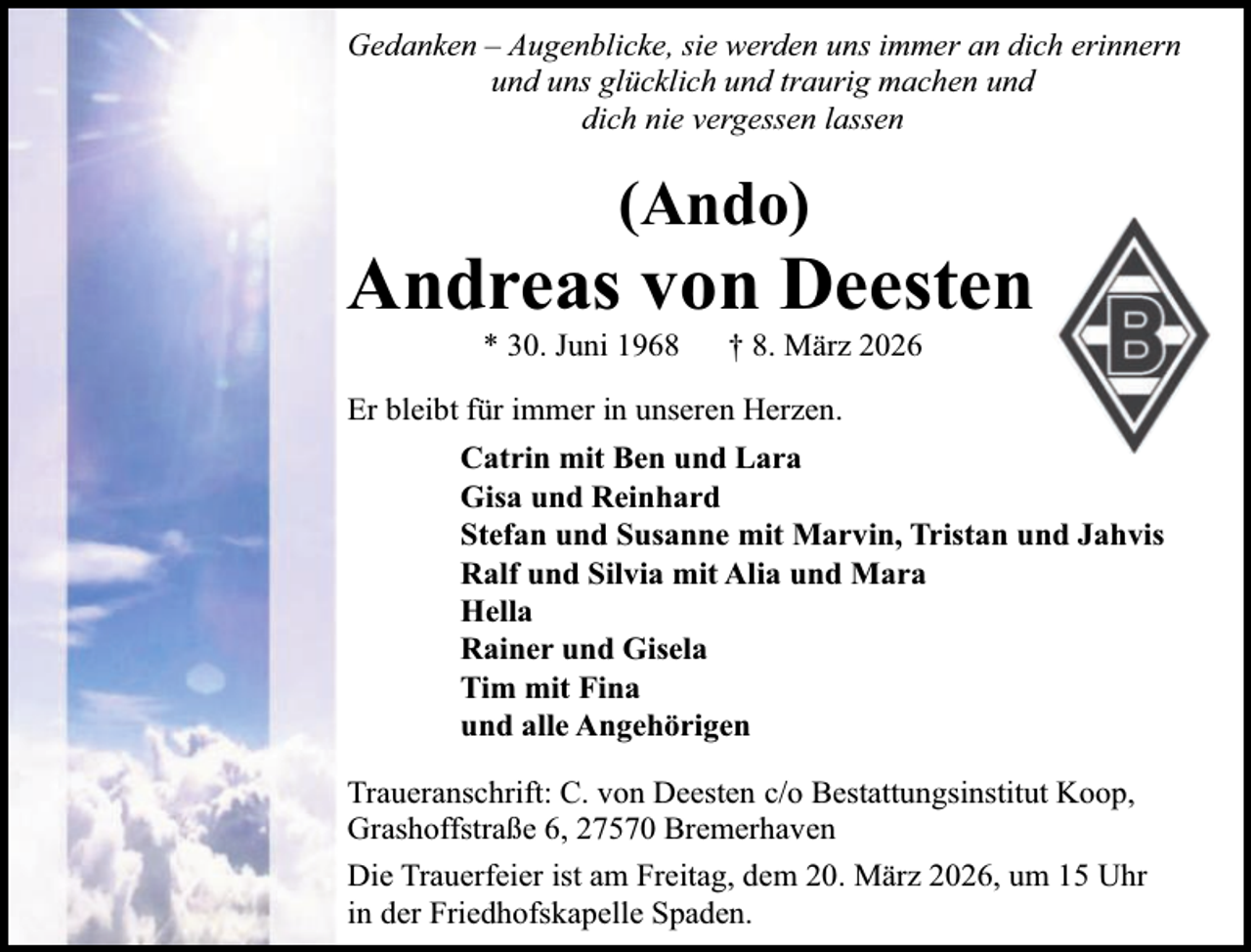 <p>Gedanken – Augenblicke, sie werden uns immer an dich erinnern<br />und uns glücklich und traurig machen und<br />dich nie vergessen lassen</p><p>(Ando)</p><p>Andreas von Deesten<br />* 30. Juni 1968</p><p>† 8. März 2026</p><p>Er bleibt für immer in unseren Herzen.<br />Catrin mit Ben und Lara<br />Gisa und Reinhard<br />Stefan und Susanne mit Marvin, Tristan und Jahvis<br />Ralf und Silvia mit Alia und Mara<br />Hella<br />Rainer und Gisela<br />Tim mit Fina<br />und alle Angehörigen<br />Traueranschrift: C. von Deesten c/o Bestattungsinstitut Koop,<br />Grashoffstraße 6, 27570 Bremerhaven<br />Die Trauerfeier ist am Freitag, dem 20. März 2026, um 15 Uhr<br />in der Friedhofskapelle Spaden.</p>