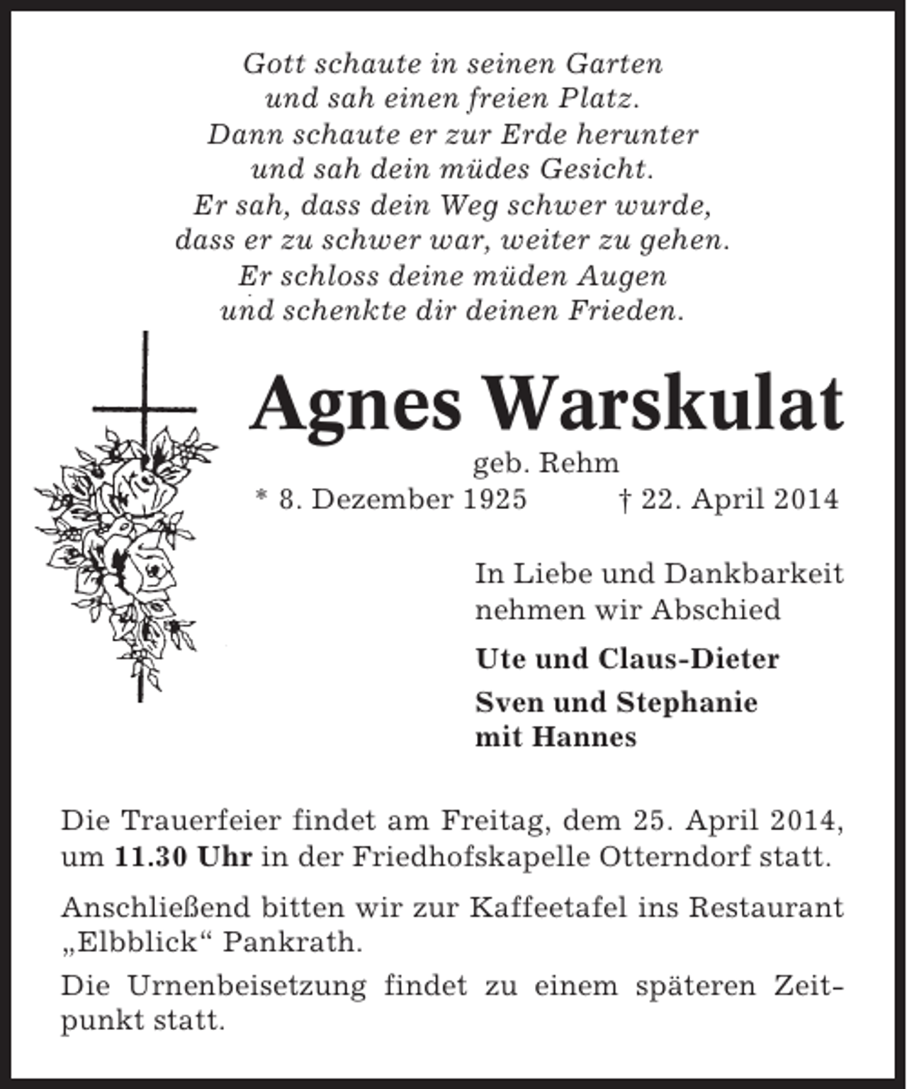 <p>Gott schaute in seinen Garten<br />und sah einen freien Platz.<br />Dann schaute er zur Erde herunter<br />und sah dein müdes Gesicht.<br />Er sah, dass dein Weg schwer wurde,<br />dass er zu schwer war, weiter zu gehen.<br />Er schloss deine müden Augen<br />und schenkte dir deinen Frieden.</p><p>Agnes Warskulat<br />geb. Rehm<br />* 8. Dezember 1925<br />† 22. April 2014<br />In Liebe und Dankbarkeit<br />nehmen wir Abschied<br />Ute und Claus-Dieter<br />Sven und Stephanie<br />mit Hannes<br />Die Trauerfeier findet am Freitag, dem 25. April 2014,<br />um 11.30 Uhr in der Friedhofskapelle Otterndorf statt.<br />Anschließend bitten wir zur Kaffeetafel ins Restaurant<br />„Elbblick“ Pankrath.<br />Die Urnenbeisetzung findet zu einem späteren Zeitpunkt statt.</p>