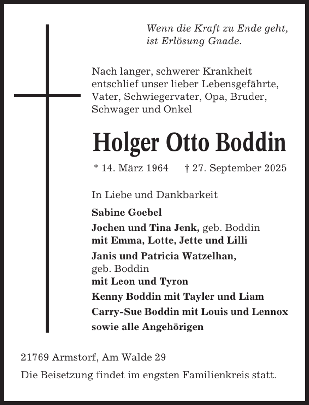 <p>Wenn die Kraft zu Ende geht,<br />ist Erlösung Gnade.<br />Nach langer, schwerer Krankheit<br />entschlief unser lieber Lebensgefährte,<br />Vater, Schwiegervater, Opa, Bruder,<br />Schwager und Onkel</p><p>Holger Otto Boddin<br />* 14. März 1964</p><p>† 27. September 2025</p><p>In Liebe und Dankbarkeit<br />Sabine Goebel<br />Jochen und Tina Jenk, geb. Boddin<br />mit Emma, Lotte, Jette und Lilli<br />Janis und Patricia Watzelhan,<br />geb. Boddin<br />mit Leon und Tyron<br />Kenny Boddin mit Tayler und Liam<br />Carry-Sue Boddin mit Louis und Lennox<br />sowie alle Angehörigen<br />21769 Armstorf, Am Walde 29<br />Die Beisetzung findet im engsten Familienkreis statt.</p>