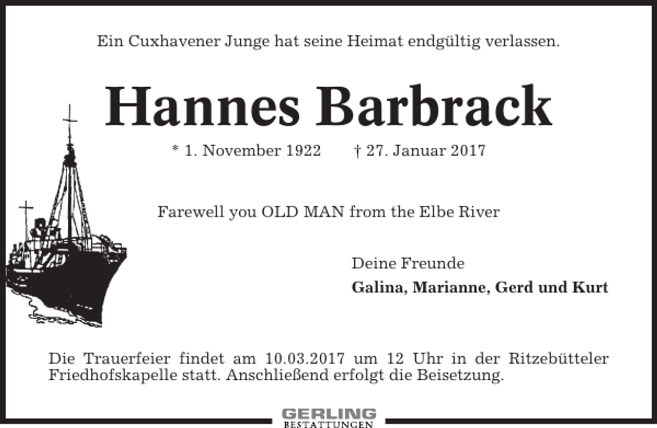 <p>Ein Cuxhavener Junge hat seine Heimat endgültig verlassen.</p><p>Hannes Barbrack<br />* 1. November 1922</p><p>† 27. Januar 2017</p><p>Farewell you OLD MAN from the Elbe River<br />Deine Freunde<br />Galina, Marianne, Gerd und Kurt</p><p>Die Trauerfeier findet am 10.03.2017 um 12 Uhr in der Ritzebütteler<br />Friedhofskapelle statt. Anschließend erfolgt die Beisetzung.</p>