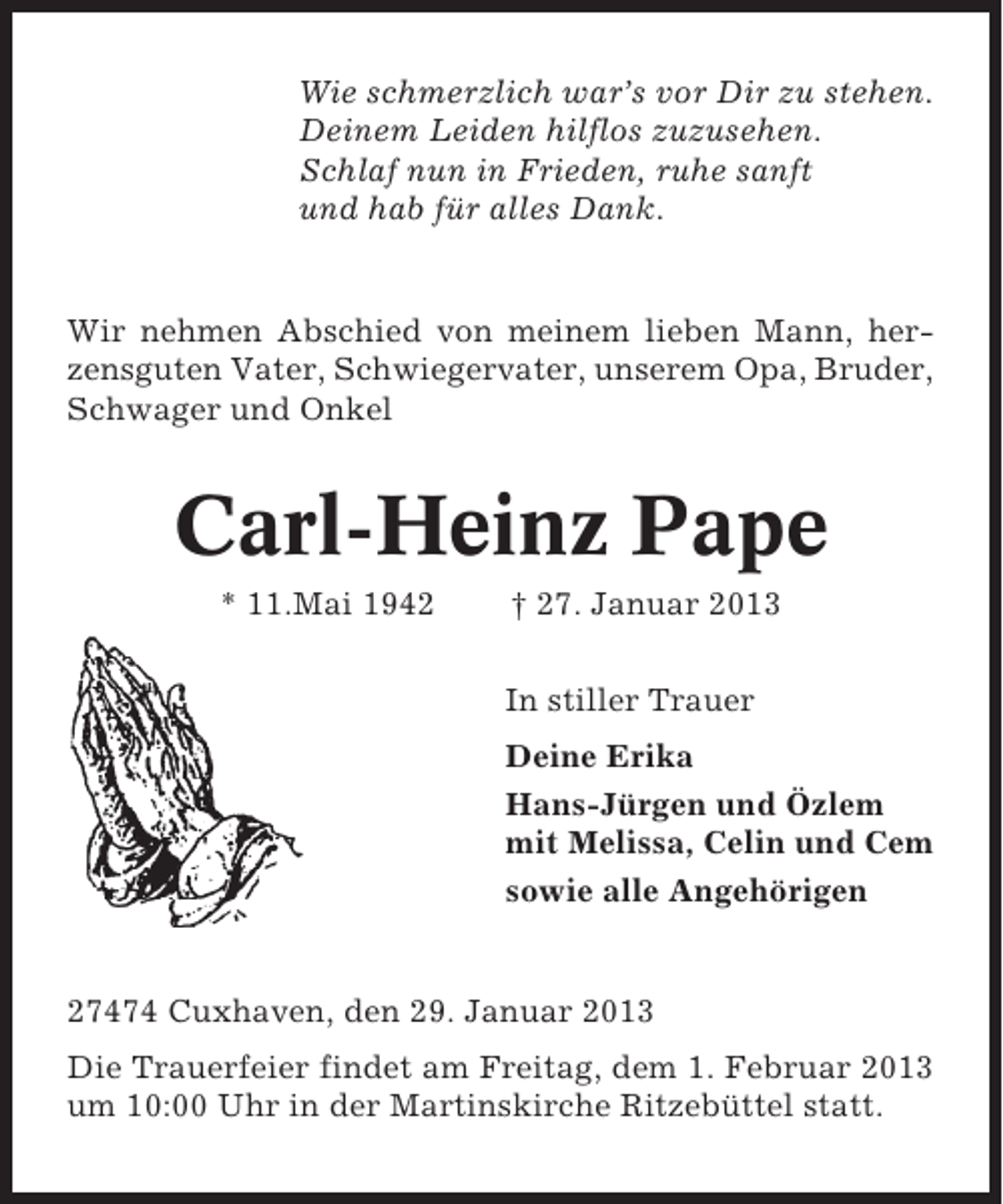 <p>Wie schmerzlich war’s vor Dir zu stehen.<br />Deinem Leiden hilflos zuzusehen.<br />Schlaf nun in Frieden, ruhe sanft<br />und hab für alles Dank.</p><p>Wir nehmen Abschied von meinem lieben Mann, herzensguten Vater, Schwiegervater, unserem Opa, Bruder,<br />Schwager und Onkel</p><p>Carl-Heinz Pape<br />* 11.Mai 1942</p><p>† 27. Januar 2013<br />In stiller Trauer<br />Deine Erika<br />Hans-Jürgen und Özlem<br />mit Melissa, Celin und Cem<br />sowie alle Angehörigen</p><p>27474 Cuxhaven, den 29. Januar 2013<br />Die Trauerfeier findet am Freitag, dem 1. Februar 2013<br />um 10:00 Uhr in der Martinskirche Ritzebüttel statt.</p>