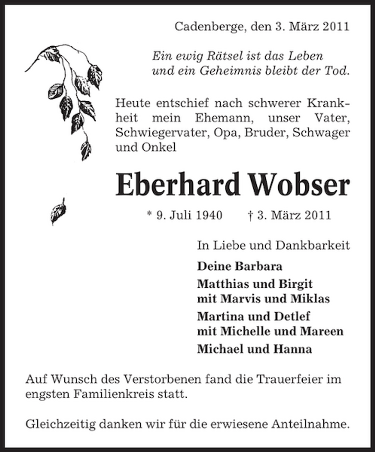 <p>Cadenberge, den 3. März 2011 Ein ewig Rätsel ist das Leben und ein Geheimnis bleibt der Tod. Heute entschief nach schwerer Krankheit mein Ehemann, unser Vater, Schwiegervater, Opa, Bruder, Schwager und Onkel</p><p>Eberhard Wobser<br />* 9. Juli 1940 † 3. März 2011 In Liebe und Dankbarkeit Deine Barbara Matthias und Birgit mit Marvis und Miklas Martina und Detlef mit Michelle und Mareen Michael und Hanna Auf Wunsch des Verstorbenen fand die Trauerfeier im engsten Familienkreis statt. Gleichzeitig danken wir für die erwiesene Anteilnahme.</p>