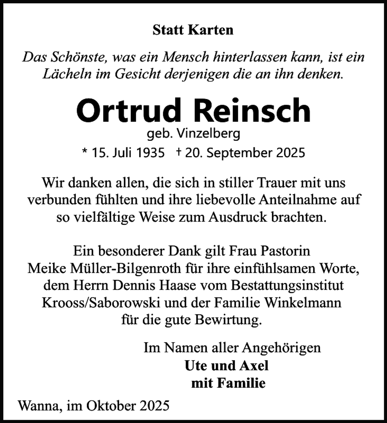 <p>Statt Karten<br />Das Schönste, was ein Mensch hinterlassen kann, ist ein<br />Lächeln im Gesicht derjenigen die an ihn denken.</p><p>Ortrud<br />Reinsch<br />geb. Vinzelberg<br />* 15. Juli 1935 † 20. September 2025</p><p>Wir danken allen, die sich in stiller Trauer mit uns<br />verbunden fühlten und ihre liebevolle Anteilnahme auf<br />so vielfältige Weise zum Ausdruck brachten.<br />Ein besonderer Dank gilt Frau Pastorin<br />Meike Müller-Bilgenroth für ihre einfühlsamen Worte,<br />dem Herrn Dennis Haase vom Bestattungsinstitut<br />Krooss/Saborowski und der Familie Winkelmann<br />für die gute Bewirtung.<br />Im Namen aller Angehörigen<br />Ute und Axel<br />mit Familie<br />Wanna, im Oktober 2025</p>