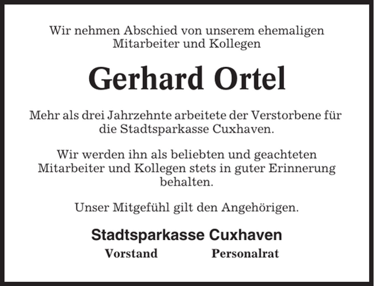 <p>Wir nehmen Abschied von unserem ehemaligen<br />Mitarbeiter und Kollegen</p><p>Gerhard Ortel<br />Mehr als drei Jahrzehnte arbeitete der Verstorbene für<br />die Stadtsparkasse Cuxhaven.<br />Wir werden ihn als beliebten und geachteten<br />Mitarbeiter und Kollegen stets in guter Erinnerung<br />behalten.<br />Unser Mitgefühl gilt den Angehörigen.</p><p>Stadtsparkasse Cuxhaven<br />Vorstand</p><p>Personalrat</p>