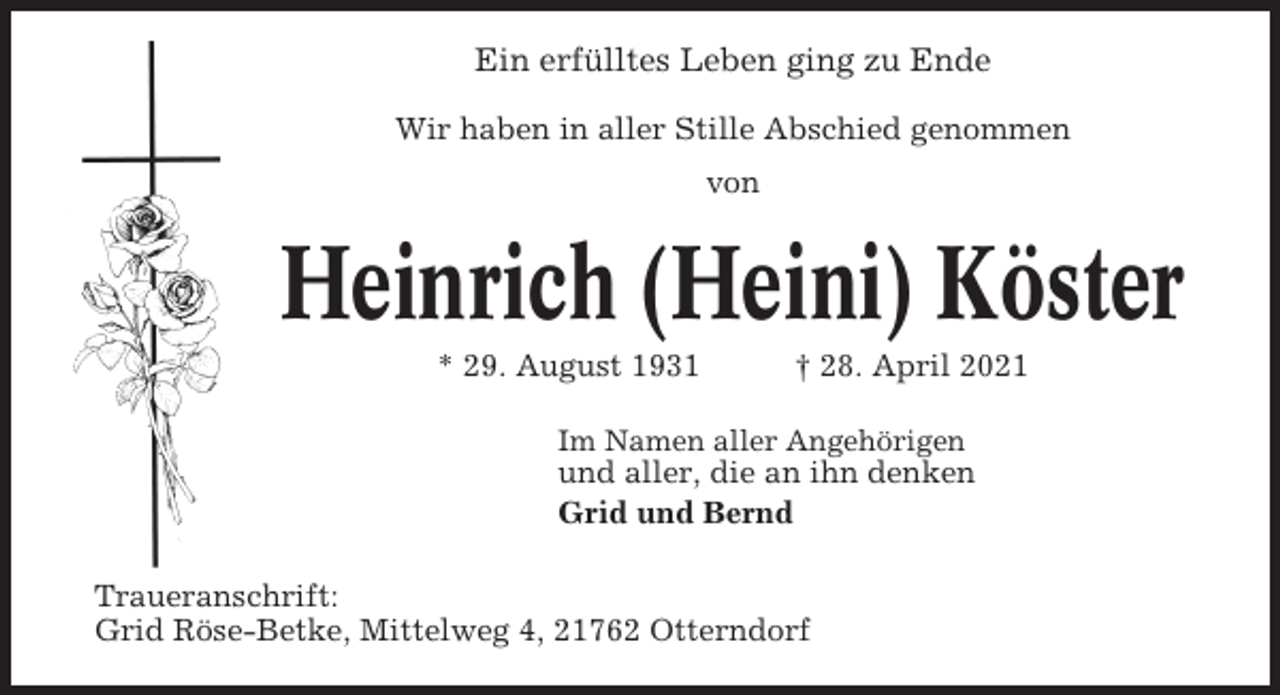<p>Ein erfülltes Leben ging zu Ende<br />Wir haben in aller Stille Abschied genommen<br />von</p><p>Heinrich (Heini) Köster<br />* 29. August 1931</p><p>† 28. April 2021</p><p>Im Namen aller Angehörigen</p><p>und aller, die an ihn denken<br />Grid und Bernd<br />Traueranschrift:<br />Grid Röse-Betke, Mittelweg 4, 21762 Otterndorf</p>
