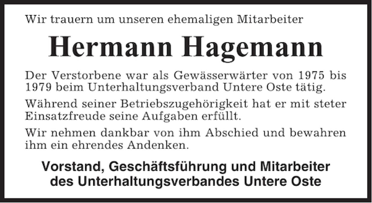 <p>Wir trauern um unseren ehemaligen Mitarbeiter</p><p>Hermann Hagemann<br />Der Verstorbene war als Gewässerwärter von 1975 bis<br />1979 beim Unterhaltungsverband Untere Oste tätig.<br />Während seiner Betriebszugehörigkeit hat er mit steter<br />Einsatzfreude seine Aufgaben erfüllt.<br />Wir nehmen dankbar von ihm Abschied und bewahren<br />ihm ein ehrendes Andenken.</p><p>Vorstand, Geschäftsführung und Mitarbeiter<br />des Unterhaltungsverbandes Untere Oste</p>