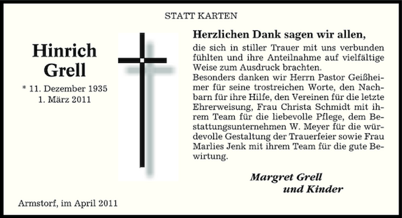 <p>STATT KARTEN</p><p>Herzlichen Dank sagen wir allen,</p><p>Hinrich Grell<br />* 11. Dezember 1935 1. März 2011</p><p>die sich in stiller Trauer mit uns verbunden fühlten und ihre Anteilnahme auf vielfältige Weise zum Ausdruck brachten. Besonders danken wir Herrn Pastor Geißheimer für seine trostreichen Worte, den Nachbarn für ihre Hilfe, den Vereinen für die letzte Ehrerweisung, Frau Christa Schmidt mit ihrem Team für die liebevolle Pflege, dem Bestattungsunternehmen W. Meyer für die würdevolle Gestaltung der Trauerfeier sowie Frau Marlies Jenk mit ihrem Team für die gute Bewirtung.</p><p>Margret Grell und Kinder<br />Armstorf, im April 2011</p>