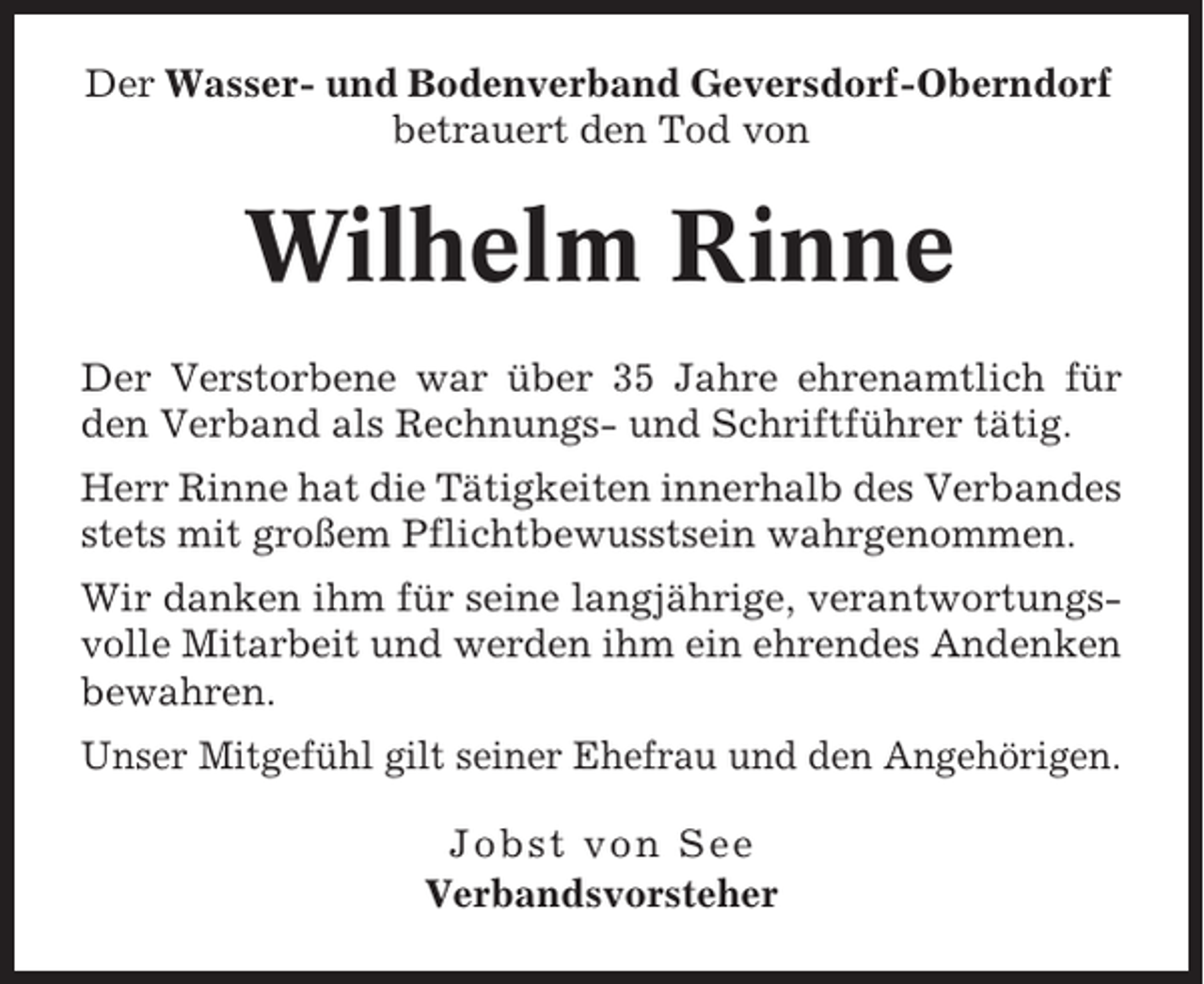 <p>Der Wasser- und Bodenverband Geversdorf-Oberndorf<br />betrauert den Tod von</p><p>Wilhelm Rinne<br />Der Verstorbene war über 35 Jahre ehrenamtlich für<br />den Verband als Rechnungs- und Schriftführer tätig.<br />Herr Rinne hat die Tätigkeiten innerhalb des Verbandes<br />stets mit großem Pflichtbewusstsein wahrgenommen.<br />Wir danken ihm für seine langjährige, verantwortungsvolle Mitarbeit und werden ihm ein ehrendes Andenken<br />bewahren.<br />Unser Mitgefühl gilt seiner Ehefrau und den Angehörigen.<br />Jobst von See<br />Verbandsvorsteher</p>