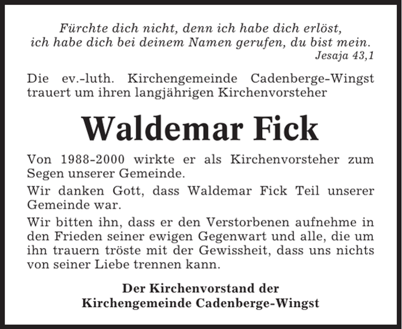 <p>Fürchte dich nicht, denn ich habe dich erlöst,<br />ich habe dich bei deinem Namen gerufen, du bist mein.<br />Jesaja 43,1</p><p>Die ev.-luth. Kirchengemeinde Cadenberge-Wingst<br />trauert um ihren langjährigen Kirchenvorsteher</p><p>Waldemar Fick<br />Von 1988-2000 wirkte er als Kirchenvorsteher zum<br />Segen unserer Gemeinde.<br />Wir danken Gott, dass Waldemar Fick Teil unserer<br />Gemeinde war.<br />Wir bitten ihn, dass er den Verstorbenen aufnehme in<br />den Frieden seiner ewigen Gegenwart und alle, die um<br />ihn trauern tröste mit der Gewissheit, dass uns nichts<br />von seiner Liebe trennen kann.<br />Der Kirchenvorstand der<br />Kirchengemeinde Cadenberge-Wingst</p>