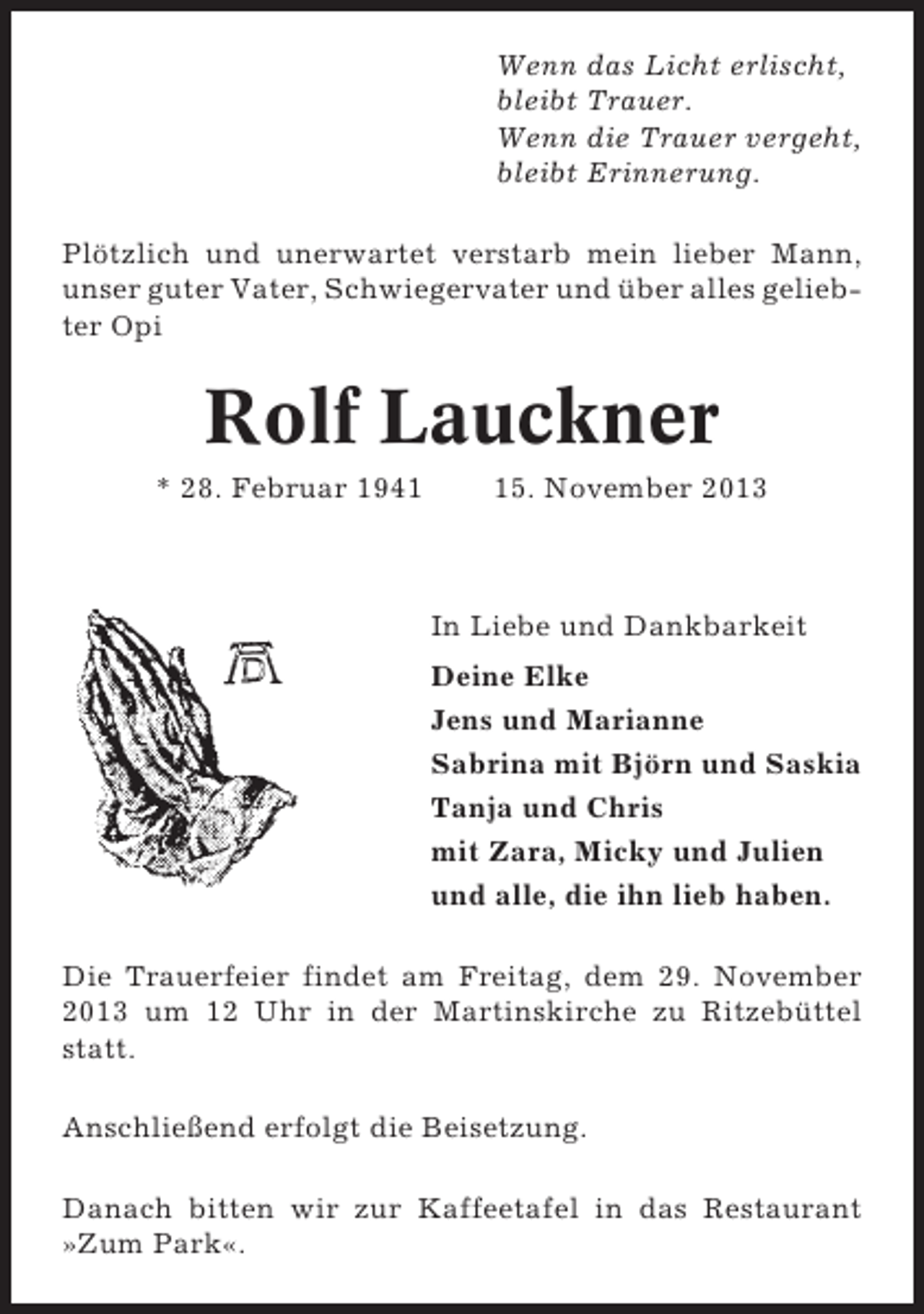 <p>Wenn das Licht erlischt,<br />bleibt Trauer.<br />Wenn die Trauer vergeht,<br />bleibt Erinnerung.<br />Plötzlich und unerwartet verstarb mein lieber Mann,<br />unser guter Vater, Schwiegervater und über alles geliebter Opi</p><p>Rolf Lauckner<br />* 28. Februar 1945. November 2013</p><p>In Liebe und Dankbarkeit<br />Deine Elke<br />Jens und Marianne<br />Sabrina mit Björn und Saskia<br />Tanja und Chris<br />mit Zara, Micky und Julien<br />und alle, die ihn lieb haben.<br />Die Trauerfeier findet am Freitag, dem 29. November<br />2013 um 12 Uhr in der Martinskirche zu Ritzebüttel<br />statt.<br />Anschließend erfolgt die Beisetzung.<br />Danach bitten wir zur Kaffeetafel in das Restaurant<br />»Zum Park«.</p>
