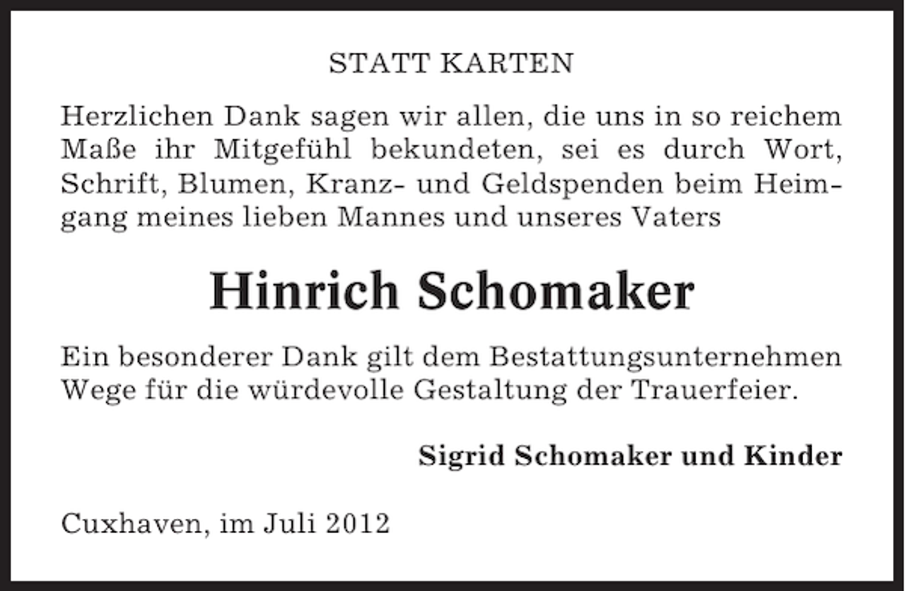 <p>STATT KARTEN<br />Herzlichen Dank sagen wir allen, die uns in so reichem<br />Maße ihr Mitgefühl bekundeten, sei es durch Wort,<br />Schrift, Blumen, Kranz- und Geldspenden beim Heimgang meines lieben Mannes und unseres Vaters</p><p>Hinrich Schomaker<br />Ein besonderer Dank gilt dem Bestattungsunternehmen<br />Wege für die würdevolle Gestaltung der Trauerfeier.<br />Sigrid Schomaker und Kinder<br />Cuxhaven, im Juli 2012</p>