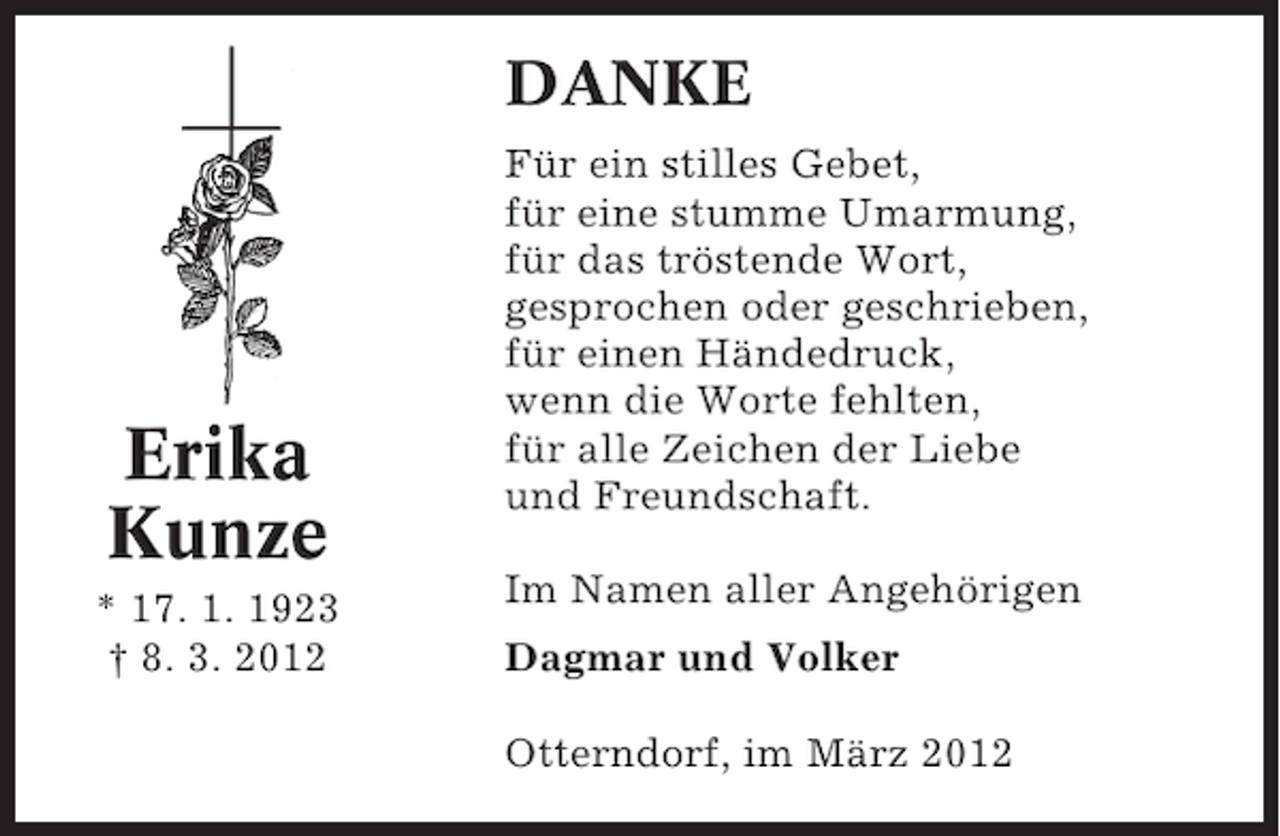 <p>DANKE</p><p>Erika<br />Kunze<br />* 17. 1. 1923<br />† 8. 3. 2012</p><p>Für ein stilles Gebet,<br />für eine stumme Umarmung,<br />für das tröstende Wort,<br />gesprochen oder geschrieben,<br />für einen Händedruck,<br />wenn die Worte fehlten,<br />für alle Zeichen der Liebe<br />und Freundschaft.<br />Im Namen aller Angehörigen<br />Dagmar und Volker<br />Otterndorf, im März 2012</p>