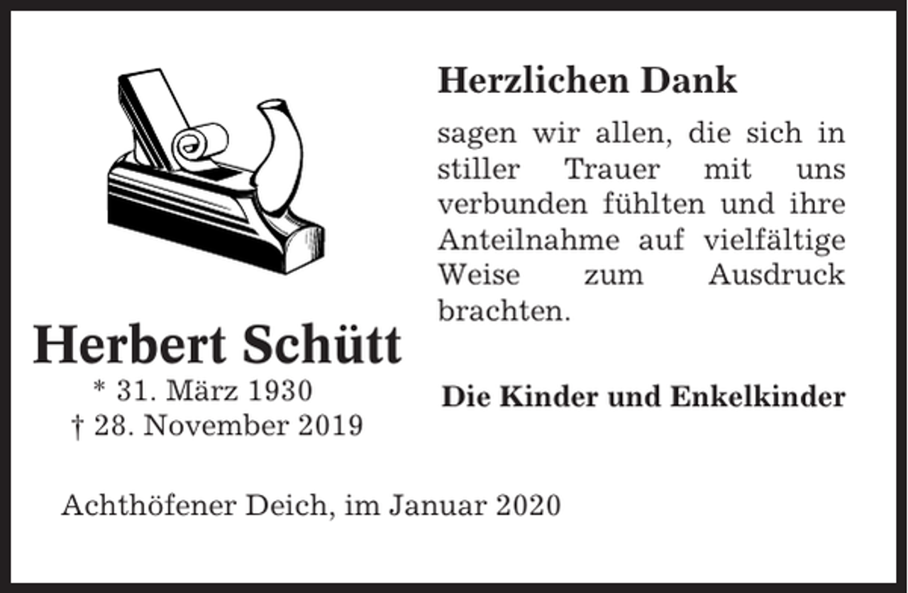 <p>Herzlichen Dank</p><p>Herbert Schütt<br />* 31. März 1930<br />† 28. November 2019</p><p>sagen wir allen, die sich in<br />stiller Trauer mit uns<br />verbunden fühlten und ihre<br />Anteilnahme auf vielfältige<br />Weise<br />zum<br />Ausdruck<br />brachten.<br />Die Kinder und Enkelkinder</p><p>Achthöfener Deich, im Januar 2020</p>