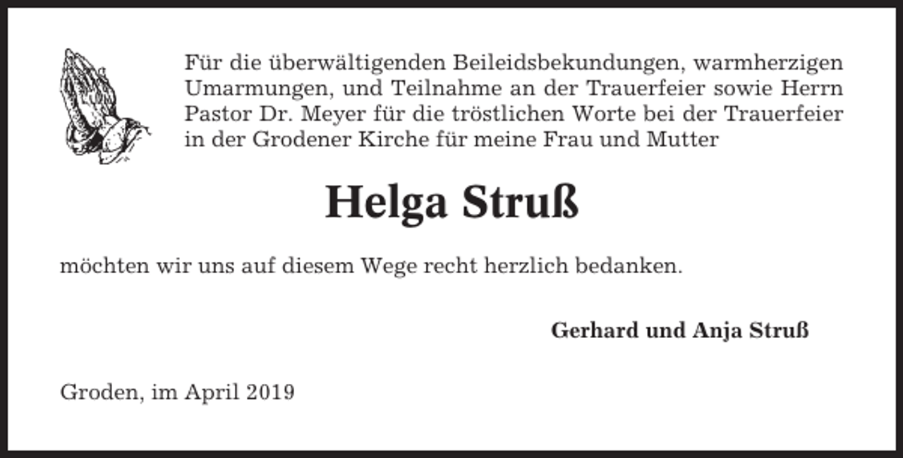 <p>Für die überwältigenden Beileidsbekundungen, warmherzigen<br />Umarmungen, und Teilnahme an der Trauerfeier sowie Herrn<br />Pastor Dr. Meyer für die tröstlichen Worte bei der Trauerfeier<br />in der Grodener Kirche für meine Frau und Mutter</p><p>Helga Struß<br />möchten wir uns auf diesem Wege recht herzlich bedanken.<br />Gerhard und Anja Struß<br />Groden, im April 2019</p>