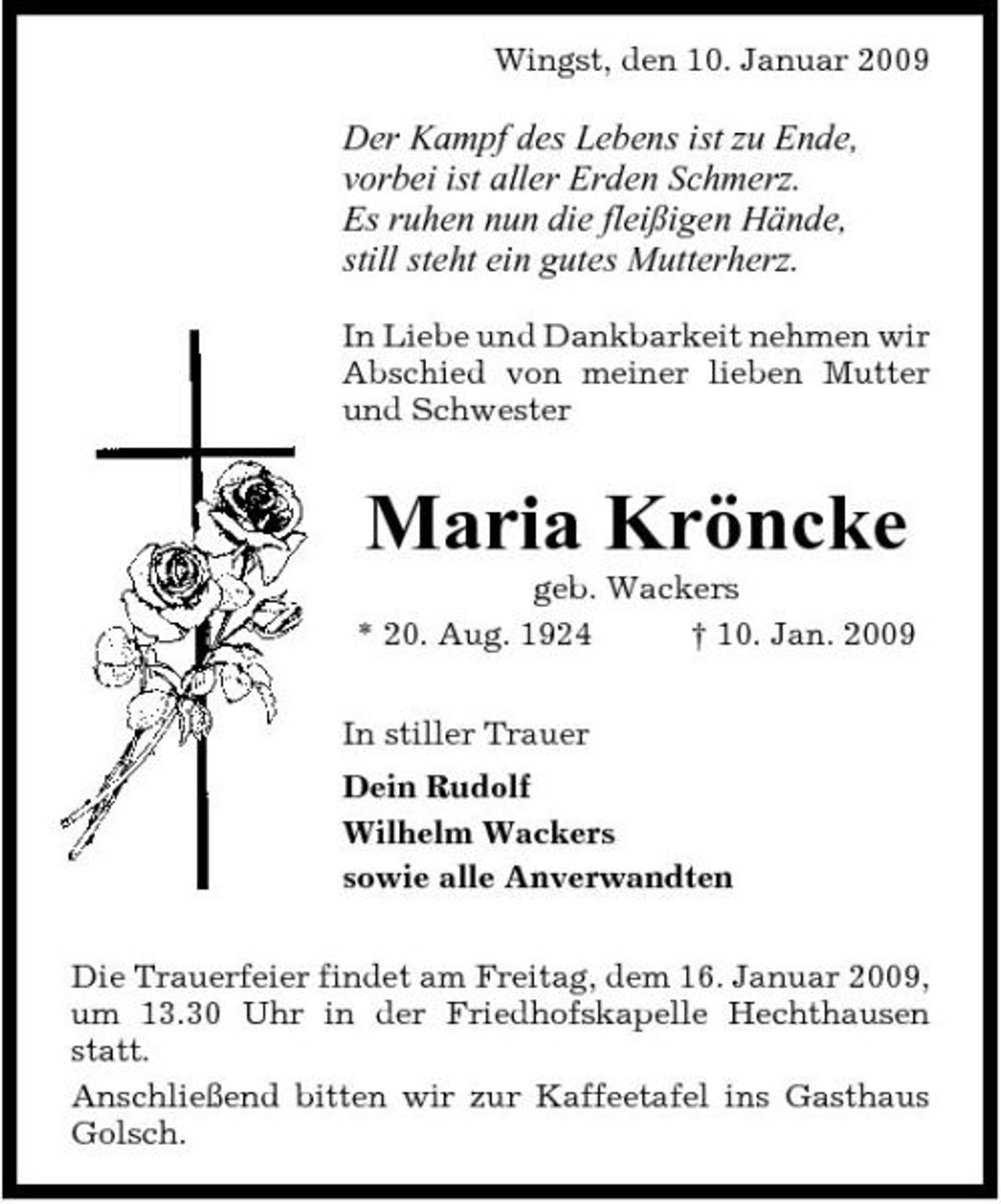 <p>Wingst, den 10. Januar 2009</p><p>Der Kampf des Lebens ist zu Ende, vorbei ist aller Erden Schmerz. Es ruhen nun die fleißigen Hände, still steht ein gutes Mutterherz.<br />In Liebe und Dankbarkeit nehmen wir Abschied von meiner lieben Mutter und Schwester</p><p>Maria Kröncke<br />geb. Wackers * 20. Aug. 1924 † 10. Jan. 2009 In stiller Trauer Dein Rudolf Wilhelm Wackers sowie alle Anverwandten Die Trauerfeier findet am Freitag, dem 16. Januar 2009, um 13.30 Uhr in der Friedhofskapelle Hechthausen statt. Anschließend bitten wir zur Kaffeetafel ins Gasthaus Golsch.</p>